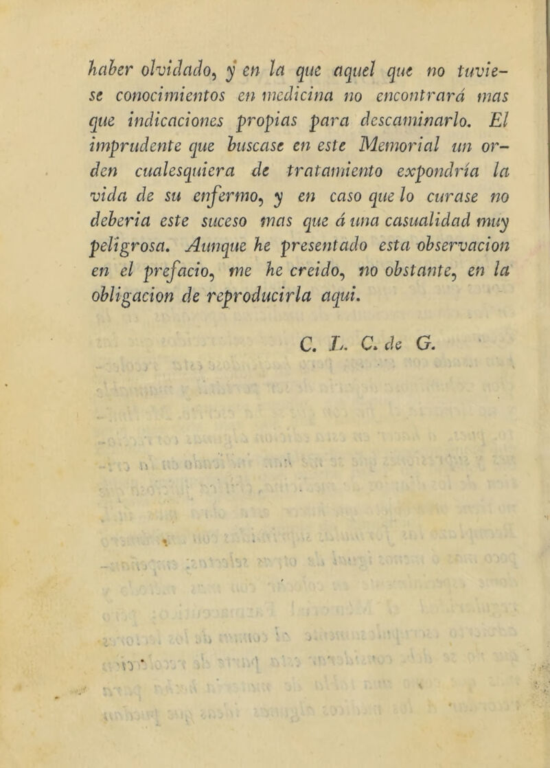haher olvidado^ y en la que aquel que no tuvie- se conocimientos en medicina no encontrará mas que indicaciones propias para descaminarlo. El imprudente que huscase en este Memorial un or- den cualesquiera de tratamiento expondría la vida de su enfermo^ y en caso que lo curase no deheria este suceso mas que á una casualidad muy peligrosa. Aunque he presentado esta observación en el prefacio^ me he creído.^ no obstante^ en la obligación de reproducirla aquí. C. L, C.de G. 'n '