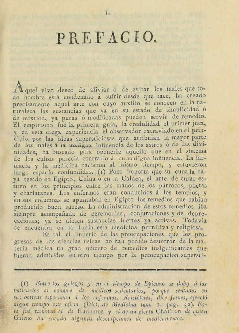 PREFACIO. -/’^quel vivo deseo de aliviar ó de evitar los males que to- do hombre está coadeuado á sufrir desde que nace, ha creado precisamente aquel arte con cuyo auxilio se conocen en la na- turaleza las sustancias que ya en su estado de simplicidad^ ó de mixtión, ya puras ó modificadas pueden servir de remedio. El empirismo fue la primera guia, la credulidad el primer juez, y en esta ciega experiencia el observador extraviado en el prin- cipio. por las ideas supersticiosas que atribuian la mayor parte de los males á la maligna iniiuencia de los astros ó de las divi- nidadesj ha buscado para oponerle aquello que en el sistema de los cultos parecía contrario á su maligna inñuencia. La far- macia y la medicina nacieron al mismo tiempo, y estuvieron largo espacio confundidas, (i) Poco importa que su cuna la ha- ya tenido en Egipto, China o en la Caldea^ el arte de curar es- tuvo en los principios entre las manos de los párrocos, poetas y charlatanes. Los enfermos eran conducidos á los templos, y en sus columnas se apuntaban en Egipto los remedios que hablan producido buen suceso. La administración de estos remedios iba siempre acompañada de ceremonias, conjuraciones y de depre- caciones^ ya se diesen sustancias inertes ya activas. Todavía se encuentra en la india esta medicina primitiva y religiosa. Es tal el imperio de las preocupaciones que los pro- gresos de las ciencias tísicas no han podido desterrar de la ma- teria medica un gran número de remedios insiguiheantes que fueron admÍLÍdos en otro tiempo por la preocupación supersti- (i) Entre los griegos y en el tiempo de Epicuro ss daba á los boticarios el nombre de médiccti sedentarios, porque sentados en su; boticas esperaban á los enfermos. Aristóteles, dice Jumes, ejerció algún tiempo este oficio (Dict. de Medicina tqm, l. pág. 52). Es- te fué también el de Eudamus y el de un cierto Chariion de quien Galeno ha sacado algunas descripciones de medíCí.v.eraos.