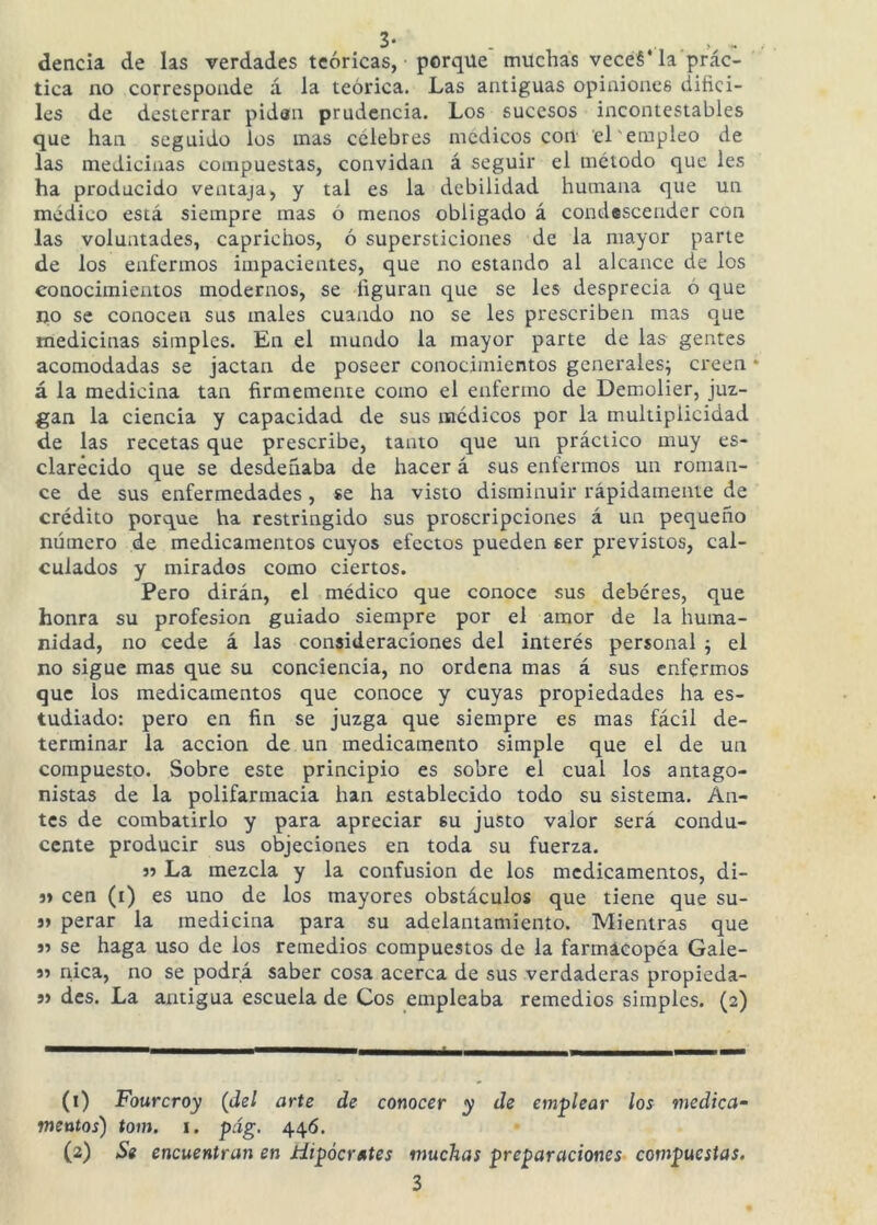 dencia de las verdades teóricas, porque’ muchas vecéé* la prac- tica uo corresponde á la teórica. Las antiguas opiniones difíci- les de desterrar pidan prudencia. Los sucesos incontestables que han seguido los mas celebres médicos cort el'empleo de las medicinas compuestas, convidan á seguir el método que les ha producido ventaja, y tal es la debilidad humana que un médico está siempre mas ó menos obligado á condascender con las voluntades, caprichos, ó supersticiones de la mayor parte de los enfermos impacientes, que no estando al alcance de los conocimientos modernos, se fíguran que se les desprecia 6 que no se conocen sus males cuando no se les prescriben mas que medicinas simples. En el mundo la mayor parte de las gentes acomodadas se jactan de poseer conocimientos generales; creen á la medicina tan firmemente como el enfermo de Demolier, juz- gan la ciencia y capacidad de sus médicos por la multiplicidad de las recetas que prescribe, tanto que un práctico muy es- clarecido que se desdeñaba de hacer á sus enfermos un roman- ce de sus enfermedades, se ha visto disminuir rápidamente de crédito porque ha restringido sus proscripciones á un pequeño número de medicamentos cuyos efectos pueden ser previstos, cal- culados y mirados como ciertos. Pero dirán, el médico que conoce sus debéres, que honra su profesión guiado siempre por el amor de la huma- nidad, no cede á las consideraciones del interés personal ; el no sigue mas que su conciencia, no ordena mas á sus enfermos que ios medicamentos que conoce y cuyas propiedades ha es- tudiado: pero en fin se juzga que siempre es mas fácil de- terminar la acción de un medicamento simple que el de un compuesto. Sobre este principio es sobre el cual los antago- nistas de la polifarmacia han establecido todo su sistema. An- tes de combatirlo y para apreciar su justo valor será condu- cente producir sus objeciones en toda su fuerza. 5? La mezcla y la confusión de los medicamentos, di- j> cen (i) es uno de los mayores obstáculos que tiene que su- j» perar la medicina para su adelantamiento. Mientras que j) se haga uso de los remedios compuestos de la farmacopéa Gale- 95 nica, no se podrá saber cosa acerca de sus verdaderas propieda- 9) des. La antigua escuela de Cos empleaba remedios simples. (2) (1) Fourcroy (del arte de conocer y de emplear los medica- mentos) tom. I. pág. 446. (2) Se encuentran en Hipócrates muchas preparaciones compuestas.
