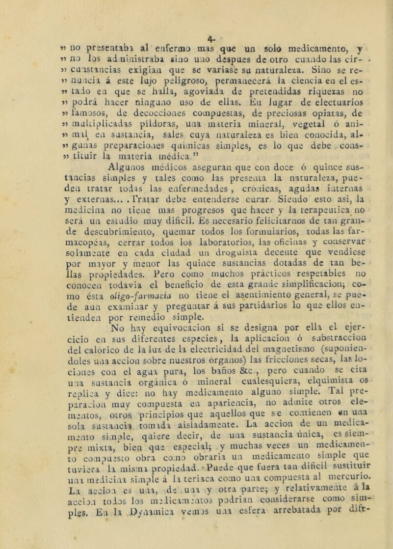 4- 11 no presentabx al enfermo mas qi»e un solo medicamento, y 11 no los ai nlaistrabi sino uno después de otro cuando las cir- - 5) cüistancias exigían que se variase su naturaleza. Sino se re- 11 nuncia á este lujo peligroso, permanecerá la ciencia en el es- M lado en que se halla, agoviada de pretendidas riquezas no 11 podrá hacer ninguno uso de ellas. En lugar de electuarios 11 famosos, de decocciones compuestas, de preciosas opiatas, de 11 mahiplioadas píldoras, una miteria mineral, vegetal ó ani- 11 mil^ en sustancia, sales cuya naturaleza es bien conocida, al- 11 ganas preparaciones químicas simples, es lo que debe .. cons- 11 tiíuir la materia médica.” Algunos médicos aseguran que con doce ó quince sus- tancias simples y tales como las presenta la naturaleza, pue- den tratar todas las enfermedades , crónicas, agudas internas y externas... . Tratar debe entenderse curar. Siendo esto asi, la medicina no tiene mas progresos que hacer y la terapéutica no será un estudio muy difícil. Es necesario felicitarnos de tan gran- de descubrimiento, quemar todos los formularios, todas las far- macopeas, cerrar todos los laboratorios, las oficinas y conservar solamente en cada ciudad un droguista decente que vendiese por mayor y menor las quince sustancias dotadas de tan be- llas propiedades. Pero como muchos prácticos respetables no conocen todavía el beneficio de esta grande simplificación^ co- mo ésta oligo-favinacia no tiene el asentimiento general, se pue- de aun examinar y preguntar á sus partidarios lo que ellos en- tienden por remedio simple. No hay equivocación si se designa por ella el ejer- cicio en sus diferentes especies, la aplicación ó substracción del calórico de la luz de la electricidad del magnetismo (suponién- doles una acción sobre nuestros órganos) las fricciones secas, las lo- ciones con el agua pura, los baños &c., pero cuando se cita una sustancia orgánica ó mineral cualesquiera, elquimista os replica y dice: no hay medicamento alguno simple. Tal pre- paración muy compuesta en apariencia, no admite otros ele- mentos, otros principios qne aquellos que se contienen «n una sola sustancia tomada aisladamente. La acción de un medica- mento simple, quiere decir, de una sustancia única, es siem- pre mixta, bien que especialj y muchas veces un medicamen- to compuesto obra como obraría un medicamento simple qti^ tuviera la misma propiedad. • Puede que fuera tan dificii sustituir una medicina simple á la teriaca como una compuesta al mercurio. La acción es u.ia, de una y otra parte; relativamente á la acción todos los me lie amentos podrían considerarse como sim- ples, En la Dynainica veines una esfera arrebatada por dife-