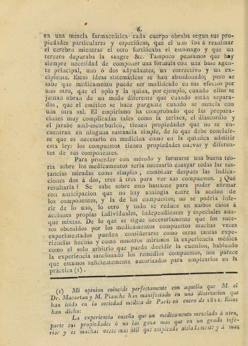 en uní mezcla farinaceútica’ cada cuerpo obraba según sus pro- piedades particulares y especiiicasi que el uno iba á reanimar el 'cerebro mientras' el otro fortilicaba el estomago y que un tercero depuraba la sangre &c. Tampoco pensamos que hay siempre necesidad de componer una formula con una base agen- te principal, uno ó dos adyudantes, un correctivo y un ex- cipiente. Estas ideas sistemáticas se han abandonado; pero se sabe que medicamento puede ser modiricado en sus efectos por uno otro, que el opio y la quina, por ejemplo, cuando ellos se juntan obran de un modo diferente que cuando están separa- dos , que el emético se hace purgante cuando se mezcla con una otra sal. El empirismo ha comprobado que las prepara- ciones muy complicadas tales como la teriaca, el diascordio y el jarabe anti-escorbutico,' tienen propiedades que no se en- cuentran en ninguna sustancia simple, de lo que debe concluir- se que es necesario en medicina como en la quíuiica admitir esta ley: los compuestos tienen propiedades nuevas y diferen- tes de sus componentes. Para proceder’ con método y formarse una buena teo- ría sobre los medicamentos seria necesario ensayar todas las sus- tancias miradas como simples , combinar después las indica- ciones dos á ¿os, tres á tres para ver sus compuestos. ¿ Qué resultaría ? Se sabe sobre esto bastante para poder afirmar con anticipación que no hay analogía entre la acción^ de los componentes, y la de los compuestos; no se podría infe- rir de lo uno, lo otro y todo se reduce en ambos casos á acciones propias individuales, independientes y especiales aun- que mixtas. De lo que se sigue necesariamente que los suce- sos obtenidos por los medicamentos compuestos muchas veces . experimentados pueden considerarse como otras _ tantas expe- riencias hechas y como nosotros miramos la experiencia mélica como el solo arbitrio que puede decidir la cuestión, habiendo la experiencia sancionado los remedios compuestos nos parece que costamos suficientemente autorizados para emplearlos en la práctica (i) . ^ (i1 Mi Opinión coincUo pjr/erWraento con que M. el D k ! ion V M. Planche han manifalnjn en una - hán Uido en^la snmJad medica .le París en enero de lUa. Eiioa ‘“ta e-eperiencia enseSa que un medicamento mezclado á otro, marte sus propiedades ó no las íoza mas ¡lae en un f,,ado tuja- y es LLs veces „us útil i¡a: empleada anladameat: y a maz