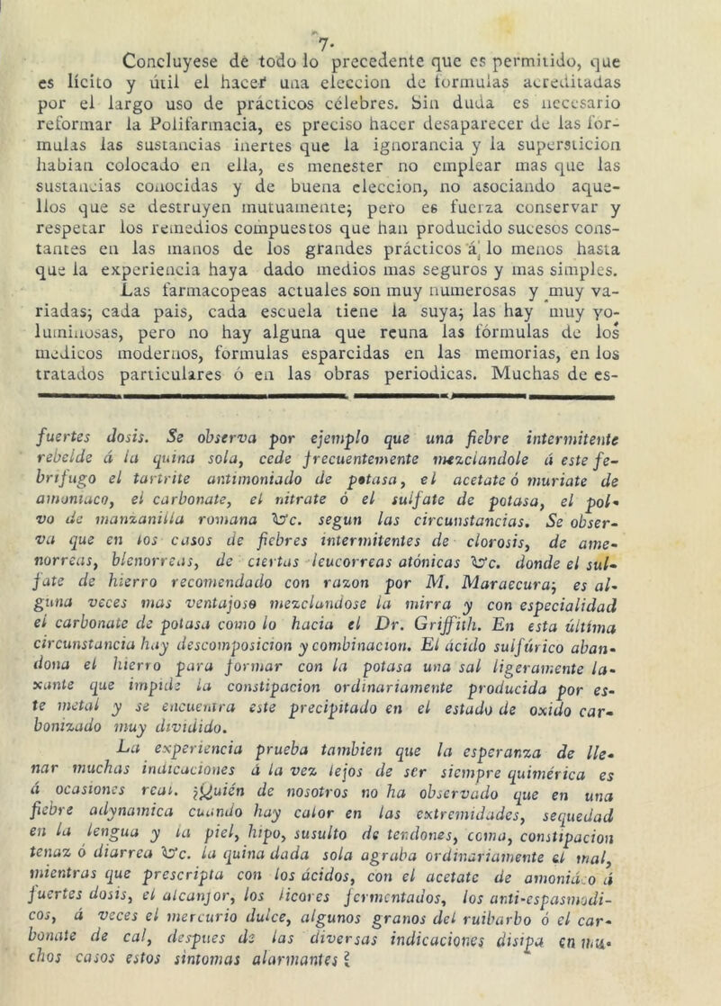 Concluyese dé todo lo precedente que es permiiido, que es lícito y útil el haceí una elección de tormuias acreditadas por el largo uso de prácticos célebres. Sin duda es necesario relbrmar la Polit’annacia, es preciso hacer desaparecer de las for- mulas las sustancias inertes que la ignorancia y la superstición habían colocado en ella, es menester no emplear mas que las sustancias coiiocidas y de buena elección, no asociando aque- llos que se destruyen mutuamente^ pero es fuerza conservar y respetar los remedios compuestos que han producido sucesos cons- tantes en las manos de los grandes prácticos a] lo menos hasta que la experiencia haya dado medios mas seguros y mas simples. Las farmacopeas actuales son muy numerosas y __muy va- riadas; cada pais, cada escuela tiene la suya; las hay muy yo- luminosas, pero no hay alguna que reúna las fórmulas de los médicos moderaos, formulas esparcidas en las memorias, en los tratados particulares ó en las obras periódicas. Muchas de es- fuertes dosis. Se observa por ejemplo que una fiebre intermitente rebelde á ia quina sola, cede frecuentemente mezclándole á este fe- brtjugo el tartrhe antimoniado de petasa, el acétate ó muríate de amoniaco, el carbonate, el nitrate ó el sulfate de potasa, el pol^ vo de manzanilla romana ^c. según las circunstancias. Se obser~ va que en tos casos de fiebres intermitentes de clorosis, de ame- norreas, blenorreas, de ciertas -leucorreas atónicas donde el sul- fate de hierro recomendado con razón por M. Maraecuraj es al- guna veces mas ventajoso mezclándose la mirra y con especialidad el carbonate de potasa como lo hacia el Dr. Griffith. En esta última circunstancia hay descomposición y combinación. El ácido sulfúrico aban- dona el hierro para formar con la potasa una sal ligeramente la- xante cjue impiih ia constipación ordinariamente producida por es- te metal y se encuentra este precipitado en el estado de oxido car- bonizado muy dividido. La experiencia prueba también que la esperanza de lle- nar muchas indicaciones á la vez lejos de ser siempre quimérica es á ocasiones rcai. \i¿uién de nosotros no ha observado que en una fiebre adynamica cuando hay calor en las extremidades, sequedad en la lengua y la piel, hipo, susulto de tendones, coma, constipación tenaz o diarrea ^c. la quina dada sola agraba ordinariamente el mal, mientras que proscripta con los ácidos, con el acétate de amoniaco á fuertes dosis, el alcanjor, los licores fermentados, ¡os anti-espasmodi- cos, á veces el mercurio dulce, algunos granos del ruibarbo ó el car- bonate de cal, después de las diversas indicaciones disipa en mtí- chos casos estos sintomas alarmantes l