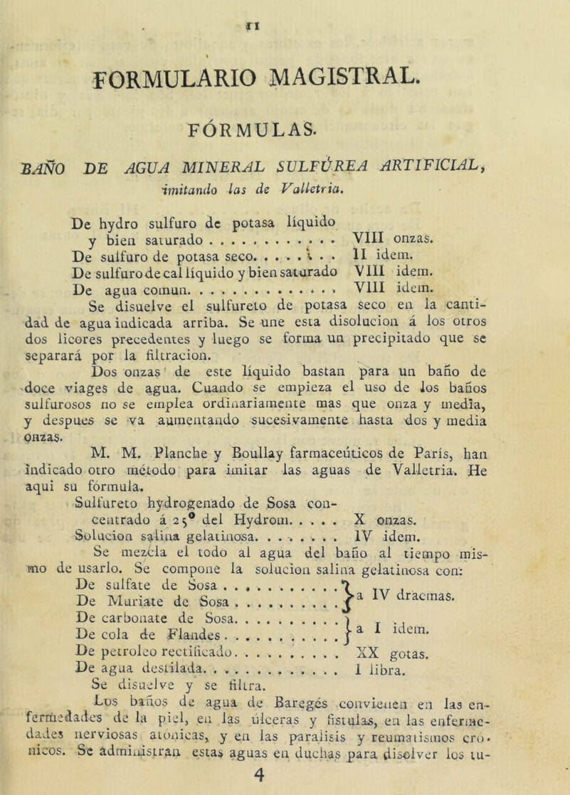 FORMULARIO MAGISTRAL. FÓRMULAS. IB AÑO DE AGUA MINERAL SULFÚREA ARTIFICIAL, imitando las de Volletria, De hydro sulfuro de potasa líquido y bien saturado VIII onzas. De sulfuro de potasa seco v . . II idein. De sulfuro de cal líquido y bien saturado V111 idein. De agua común * • • VIH idem. Se disuelve el sulfúrelo de potasa Seco en la canti- dad de agua indicada arriba. Se une esta disolución á los otros dos licores precedentes y luego se forma un precipitado que se separará por la filtración. Dos onzas de este líquido bastan para un baño de 'doce viages de agua. Cuando se empieza el uso de los baños sulfurosos no se emplea ordiitariaraente mas que onza y media, y después se va aumentando sucesivamente hasta dos y media onzas- M. M. Planche y Boullay farmacéuticos de París, han indicado otro método para imitar las aguas de Valletria. He aqui su fórmula. Sulfúrelo hydrogenado de Sosa con- centrado á 25® del Hydroui X onzas. Solución salina gelatinosa. ........ IV idem. Se mezcla el todo al agua del baño al tiempo mis- mo de usarlo. Se compone la solución salina gelatinosa con: De sulfate de Sosa *> nr j De Muríate de Sosa j ^ dracmas. De carbonate de Sosa ) De cola de Flandes ídem. De petróleo rectificado XX gotas. De agua destilada 1 libra. Se disuelve y se filtra. Los baños de agua de Baregés convienen en las en- ferríiedadcs de la piel, en las úlceras y fístulas, en las enferme- dades nerviosas atónicas, y en las parálisis y reumatismos cró- nicos. Se administran estas aguas en duchas para disolver los lu- 4