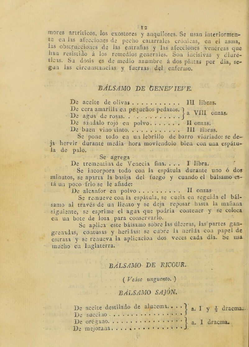 mores artríiioos, los exostores y anquiloses. Se usan interiormen- te c;i lis aleceioaes de pecho catarrales crónicas, en el asma, las obstruecioiies de las entrañas y las afecciones venéreas que han resistido á los remedios generales. Son incisivas y diuré- ticas. Su dosis es de medio azumbre á dos pintas por dia, se- gu.i las circunstancias y fuerzas del enfermo. BÁLSAMO DE (SENEVIEVE. De aceite de olivas III libras. De cera amarilla en pequeños pedazos. I a agua de rosas. . . J De sándalo rojo en polvo II onzas. De b uen vino tinto 111 iioras. Se pone todo en un lebrillo de barro viuriado: se de- ja hervir durante media hora moviéndolo bien con una espátu- la do palo. Se agrega De trementina de Vcnecia fina. ... I libra. Se i.icorpora todo con la espátula durante uno ó dos minutos, se aparta la basija del fuego y cuando el balsamo es- tá un poco frió se le añade: De alcanfor en polvo lí onzas Se remueve con la espátula, se cuela en seguida el bál- samo al través de un lienzo y se deja reposar hasta la mañana siguiente, se esprime el agua que podría contener y se coloca en un bote de loza para conservarlo. Se aplica este bálsamo sobre las úlceras, las'partes gan- grenadas, contusas y heri las: se cubre li neriia co.i papel de estraza y se renueva la aplicación dos veces cada dia. be usa mucho en Inglaterra. BÁLSAMO DE EICOUR. ( VeSse ungüento. ) BÁLSAMO SAJÓN. De aceite destilado de alucema. • • • I a, I y •§ dracma¿- De succino De orégano 1 a. I dracma. De mejorana.