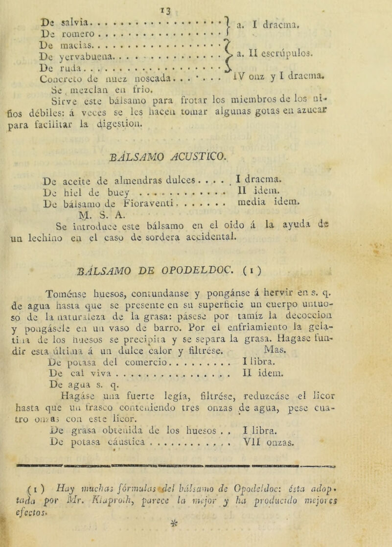 De salvia la. I dracina. De romero ( De 7 De yervabueaa > a* H escrúpulos. De ruda j. Concreto de nuez noscada. iV ouz y I dracina. Se , mezclan eu frió. Sirve este bálsamo para frotar los miembros de los ui- fios débiles: á veces se les hacen tomar algunas gotas eu azúcar para facilitar la digestión. BÁLSAMO ACUSTICO. De aceite de almendras dulces. . . . _ I dracma. De hiel de buey H i^em. De bálsamo de Fioraventi media ideni. M. S. A. Se introduce este bálsamo en el oido á la ayuda ds un lechino eu el caso de sordera accidental. BÁLSAMO DE OPODELDOC. ( i ) Tómense huesos, contúndanse y ponganse á hervir en s. q. de agua hasta que se presente en su superheie un cuerpo untuo- so de la naturaleza de la grasa: pásese por tamiz la decocción y póngasele en un vaso de barro. Por el enfriamiento la geia- ti la de los Huesos se precipiia y se separa la grasa. Hagasc lun- dir esta última á un dulce calor y íiltrese. Mas. De poiasa del comercio I libra. De cal viva II Ídem. De agua s. q. Hagáse una fuerte legía, filtróse, reduzcáse el licor hasta que un frasco conteniendo tres onzas de agua, pese cua- tro O!!/83 con este licor. De grasa obtenida de los huesos . . I libra. De potasa cáustica , . Vlí onzas. I ) Hay muchas fórmulasfAd bálsa'Uo de Gpodcldoc: ésta adop- tada por Mr. Kiaprodij parece la mejor y ha produculo mejores ej celos-