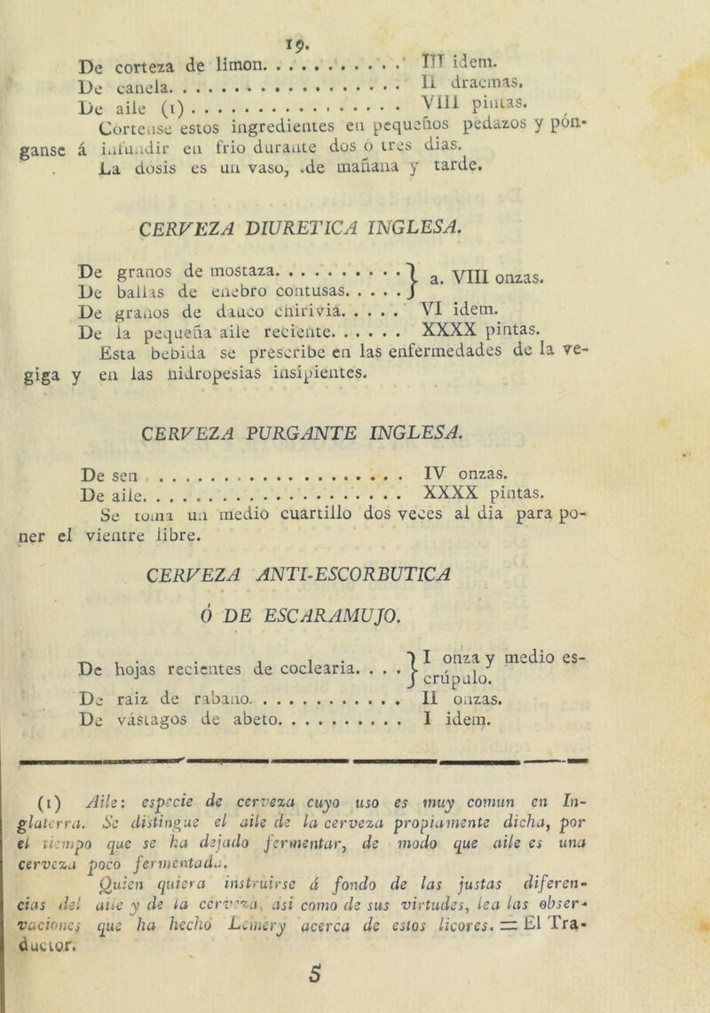 gansc 19- De corteza de limón DT ídem. De canela dracmas. Córtense estos ingredientes en pequeños pedazos y pon- á iiii'u.idir en frió durante dos o tres dias. La dosis es un vaso, »de tnauaua y tarde# CERVEZA DIURETICA INGLESA. gíga De granos de mostaza 1 _ yUj De bailas de enebro contusas J De graiios de danco cnirivia VI ídem. De la pequeña aile reciente XXXX pintas. Esta bebida se prescribe en las enfermedades de la ve- y en las nidropesias insipientes. CERFEZ^ PURGANTE INGLESA. De sen IV onzas. De aile * XXXX pintas. Se toma un medio cuartillo dos veces al dia para po- ner el vientre libre. CERVEZA ANTLESCORBUTICA Ó DE ESCARAMUJO. ‘ ^ , . . , , . ■) I onza y medio es- Dc hojas recientes de codearía. . . • j-(,j.úpalo De raiz de rabino II onzas. De vástagos de abeto I idem. (i) /lile: esprcie de cerveza cuyo uso es muy covmn en In- glaterra. Se distingue el aile de la cerveza propiamente dicha, por el tiempo que se ha dejado fermentar, de modo que aile es una cerveza poco fermentada. Quien quiera instruirse d fondo de las justas diferen- cias del alíe y de ta ccrv:'’za, asi como de sus virtudes, lea las ebser- vacioHcs que ha hecho Lemery acerca de estos licores. — El Tra- ductor. s