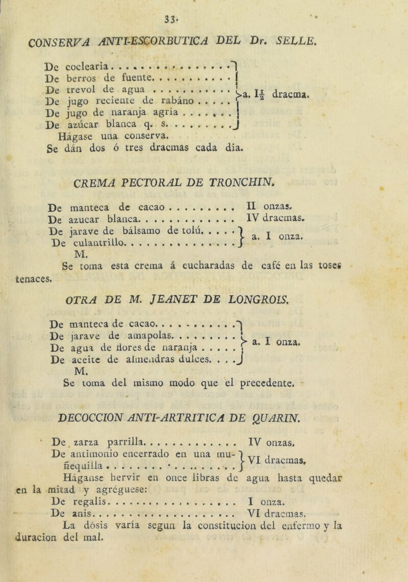 33- CONSERVA ANTI-ESCORBUTICA DEL Dr. SELLE. De codearía 'l De berros de fuente I De trevol de agua . . . ' _ De jugo reciente de rabano ^ De jugo de naranja agria ....... De azúcar blanca q. s __ Hágase una conserva. Se dán dos ó tres dracmas cada día. CREMA PECTORAL DE TRONCHIN. I onza. De manteca de cacao II onzas. De azúcar blanca IV dracmas. De jarave de bálsamo de tolú. . . De culantrillo M. Se toma esta crema á cucharadas de cafe en las toses tenaces. }a. OTRA DE M. JEANET DE LONGROLS. De manteca de cacao De jarave de amapolas De agua de dores de naranja . . De aceite de almendras dulces. M. 1 I :> 1 I j a. I onza. Se toma del mismo modo que el precedente. DECOCCION ANTE ARTRITICA DE QUARIN. VI dracmas. ‘ De, zarza parrilla IV onzas. De antimonio encerrado en una mu- ñeqailla • • • J Háganse hervir en once libras de agua hasta quedar en la mitad y agregúese: De regalis I onza. De anis VI dracmas. La dosis varía según la constitución dcl enfermo y la duración dcl mal.