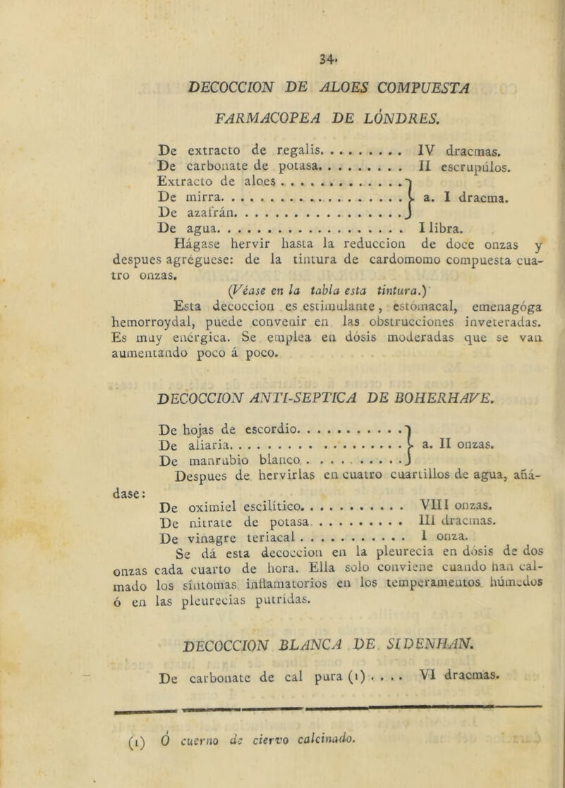 DECOCCION DE ALOES COMPUESTA FARMACOPEA DE LONDRES. De extracto de regalis IV dracmas. De carbonate de potasa II escrúpulos. Extracto de aloes j De mirra va. I dracma. De azafrán J De agua I libra. Hágase hervir hasta la reducción de doce onzas y después agregúese: de la tintura de cardomomo compuesta cua- tro onzas. (Véase en la tabla esta tintura.)' Esta decocción es estimulante, estomacal, emenagóga hemorroydal, puede convenir en las obstrucciones inveteradas. Es muy enérgica. Se emplea en dosis moderadas que se van aumentando poco á poco. DECOCCION ANTISEPTICA DE BOHERHAVE. De hojas de escordio 1 De aliaría a. II onzas. De manrubio blanco . J Después de hervirlas en cuatro cuartillos de agua, añá- dase : De oximiel escilítico VIII onzas. De nitrato de potasa. 111 dracmas. De vinagre teriacal 1 onza. Se dá esta decocción en la pleurecia en dosis de dos onzas cada cuarto de hora. Ella solo conviene cuando nan cal- mado los síntomas inílamatorios en los temperamentos húmedos ó en las pleurecias pútridas. DECOCCION BLANCA DE SIDENHAN. De carbonate de cal pura (i) . . . . VI dracmas. (i) 0 cuerno de ciervo calcinado.