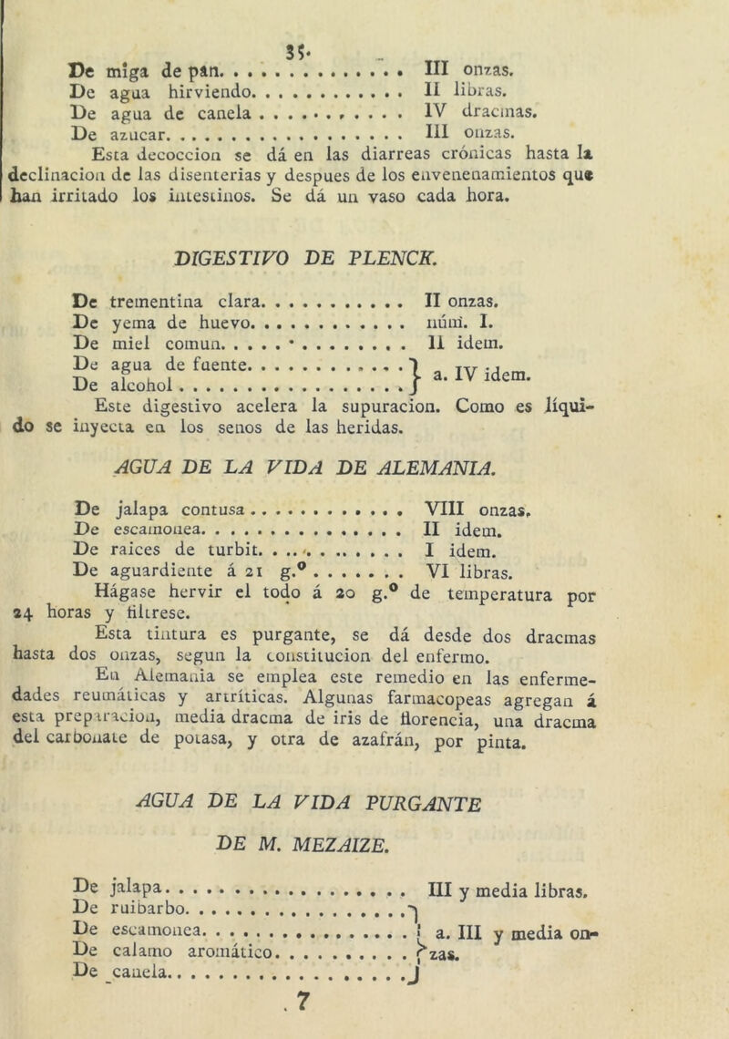 5?- De De De De miga agua agua azúcar de pan III onzas. hirviendo H libras. de canela . . . . IV dracinas. 111 onzas. Esta decocción se dá en las diarreas crónicas hasta la declinación de las disenterias y después de los envenenamientos qu* han irritado los intestinos. Se dá un vaso cada hora. DIGESTIVO DE PLENCK. De trementina clara II onzas. De yema de huevo uúnl. I. De miel común • li idem. De agua de fuente 1 De alcohol Este digestivo acelera la supuración. Como es líqui- do se inyecta en los senos de las heridas. AGUA DE LA VIDA DE ALEMANIA. De jalapa contusa . VIII onzas. De escamonea II idem. De raíces de turbit. . I idem. De aguardiente á 21 g.® VI libras. Hágase hervir el todo á 20 g.® de temperatura por 24 horas y tiUrese. Esta tintura es purgante, se dá desde dos dracmas hasta dos onzas, según la constitución del enfermo. En Alemania se emplea este remedio en las enferme- dades reumáticas y artríticas. Algunas farmacopeas agregan á esta prepiracion, media dracma de iris de Üorencia, una dracma del carbonate de potasa, y otra de azafrán, por pinta. AGUA DE LA VIDA PURGANTE de m. mezaize. De jalapa De ruibarbo De escamonea De calamo aromático. . . De canela . 7 III y media libras. . ! a. III y media on- . ; zas. J