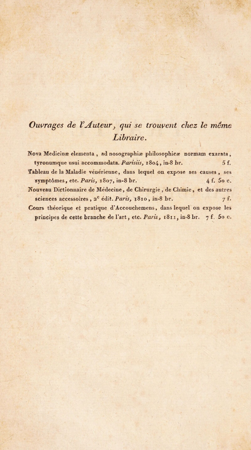 Ouvrages de VAuteur^ qui se trouvent chez le même Libraire, ( Nova Medicinaè clementa , ad nosographlæ pliilosophicæ normam exarata, tyronumque usai accommodata. Parisiis, 1804, in-8 br, 5 f. Tableau de la Maladie vénérienne, dans lequel on expose ses causes, ses symptômes, etc. Paris, 1807, in-8 br. 4 f* 5o c. Nouveau Dictionnaire de Médecine, de Chirurgie , de Chimie, et des autres sciences accessoires , 2® édit. Paris, 1810, in-8 br. 7 f. Cours théorique et pratique d’Accouchemens, dans lequeL on expose les principes de cette branche de l’art, etc. Paris, i8ii, in-8 br. 7 f, 5o c.