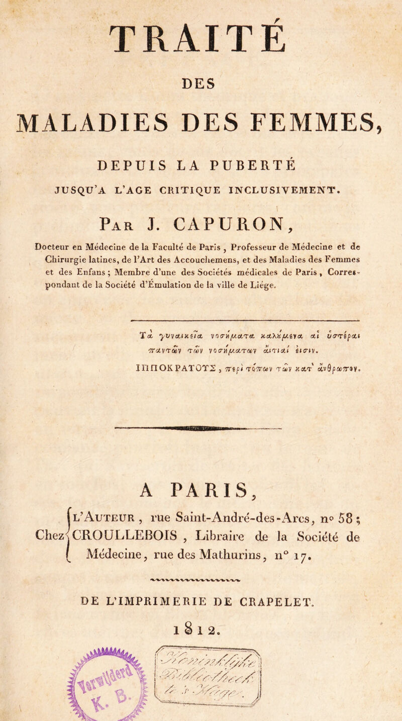 DES MALADIES DES FEMMES DEPUIS LA PUBERTÉ JUSQU’A L’AGE CRITIQUE INCLUSIVEMENT. Par J. CAPURON, Docteur en Médecine de la Faculté de Paris , Professeur de Médecine et de Chirurgie latines, de FArt des AccoucJiemens, et des Maladies des Femmes et des Enfans ; Membre d’une des Sociétés médicales de Paris, Corre*-' pondaut de la Société d’Emulation de la ville de Liège. TÀ yV^CHKilct Vf)(7H^CtT«. V.A.'Kÿ. fJ.i'l O. Ctl OiTTêfOtt 'TTcivTCûy T«v votT^y.iircuy àiinia.1 ha-iy. innOKPATOT2 3 TTift ToV&V TWV (Xvô|3a);T8V. A PARIS, jl’Auteur , rue Saint-Andrë-des-Arcs, n» 58 ; Chez\ CROÜLLEBOIS , Libraire de la Société de [ Médecine, rue des Mathurins, n*^ 17. DE L’IMPRIMERIE DE CRAPELET.