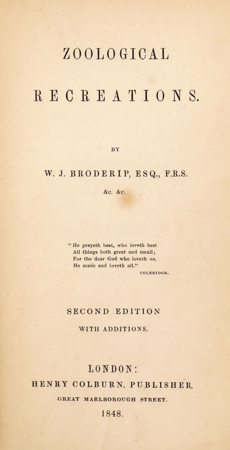 RECREATIONS. BY W. J. BEODERIP, ESQ., F.R.S. &c. &c. “ He prayeth best, who loveth best All things both great and small; For the dear God who loveth us, He made and loveth all.” COLERIDGK. SECOND EDITION WITH ADDITIONS. LONDON: HENRY COLBURN, PUBLISHER, GREAT MARLBOROUGH STREET. 1848.