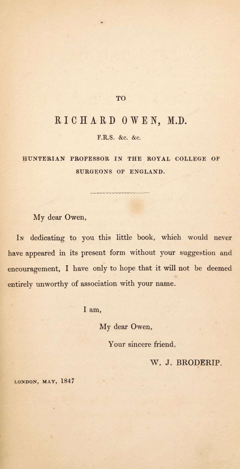 TO RICHARD OWEN, M.D. F.R.S. &c. &c. HUNTERIAN PROFESSOR IN THE ROYAL COLLEGE OF SURGEONS OF ENGLAND. My dear Owen, In dedicating to you this little book, which would never have appeared in its present form without your suggestion and encouragement, I have only to hope that it vdll not be deemed entirely unworthy of association with your name. I am, My dear Owen, Your sincere friend, W. J. BRODERIP. LONDON, MAY, 1847