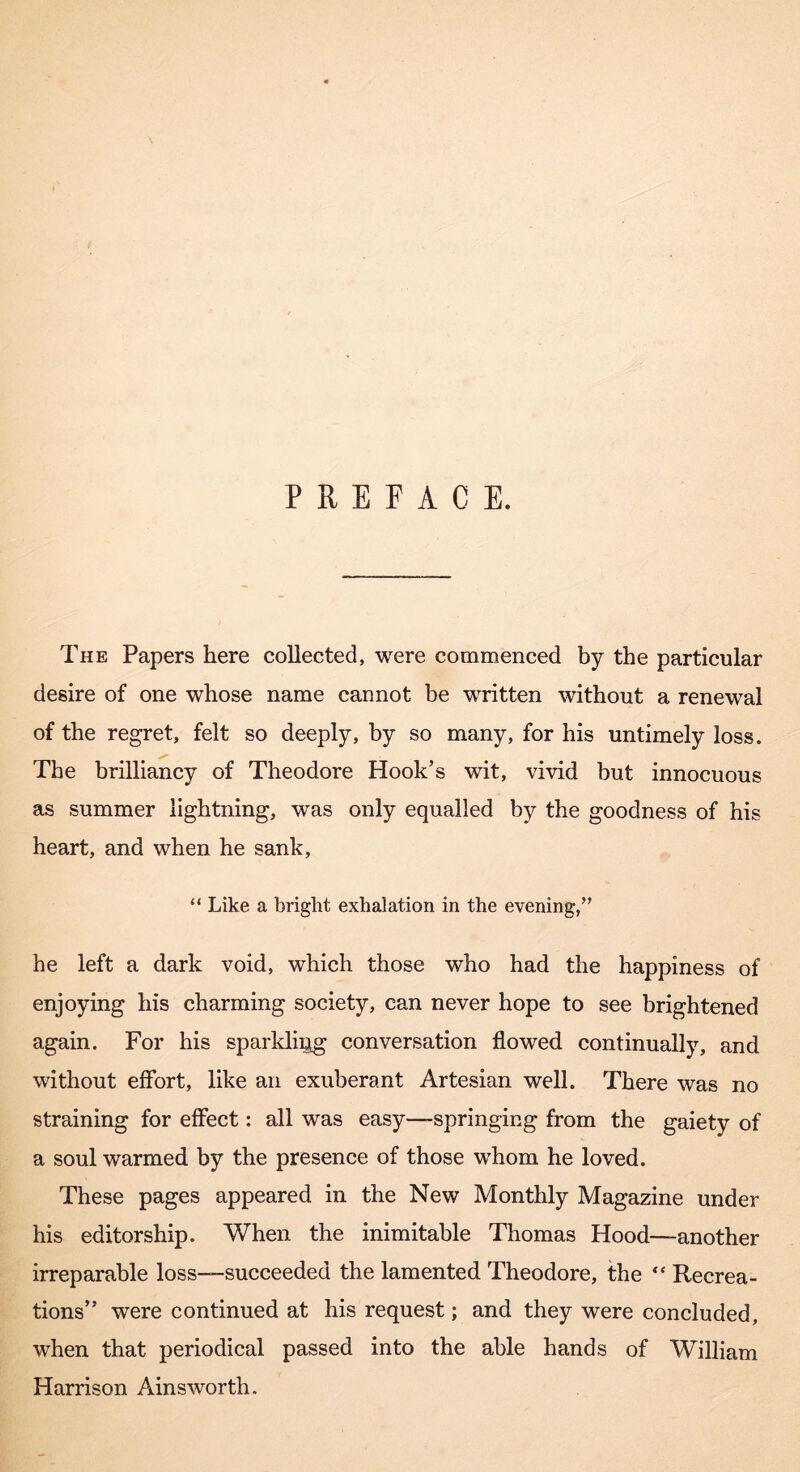 PREFACE. The Papers here collected, were commenced by the particular desire of one whose name cannot be written without a renewal of the regret, felt so deeply, by so many, for his untimely loss. The brilliancy of Theodore Hook’s wit, vivid but innocuous as summer lightning, was only equalled by the goodness of his heart, and when he sank, “ Like a bright exhalation in the evening,’’ he left a dark void, which those who had the happiness of enjoying his charming society, can never hope to see brightened again. For his spariding conversation flowed continually, and without effort, like an exuberant Artesian well. There was no straining for effect: all was easy—springing from the gaiety of a soul warmed by the presence of those whom he loved. These pages appeared in the New Monthly Magazine under his editorship. When the inimitable Thomas Hood—another irreparable loss—succeeded the lamented Theodore, the “ Recrea- tions” were continued at his request; and they were concluded, when that periodical passed into the able hands of William Harrison Ainsworth,