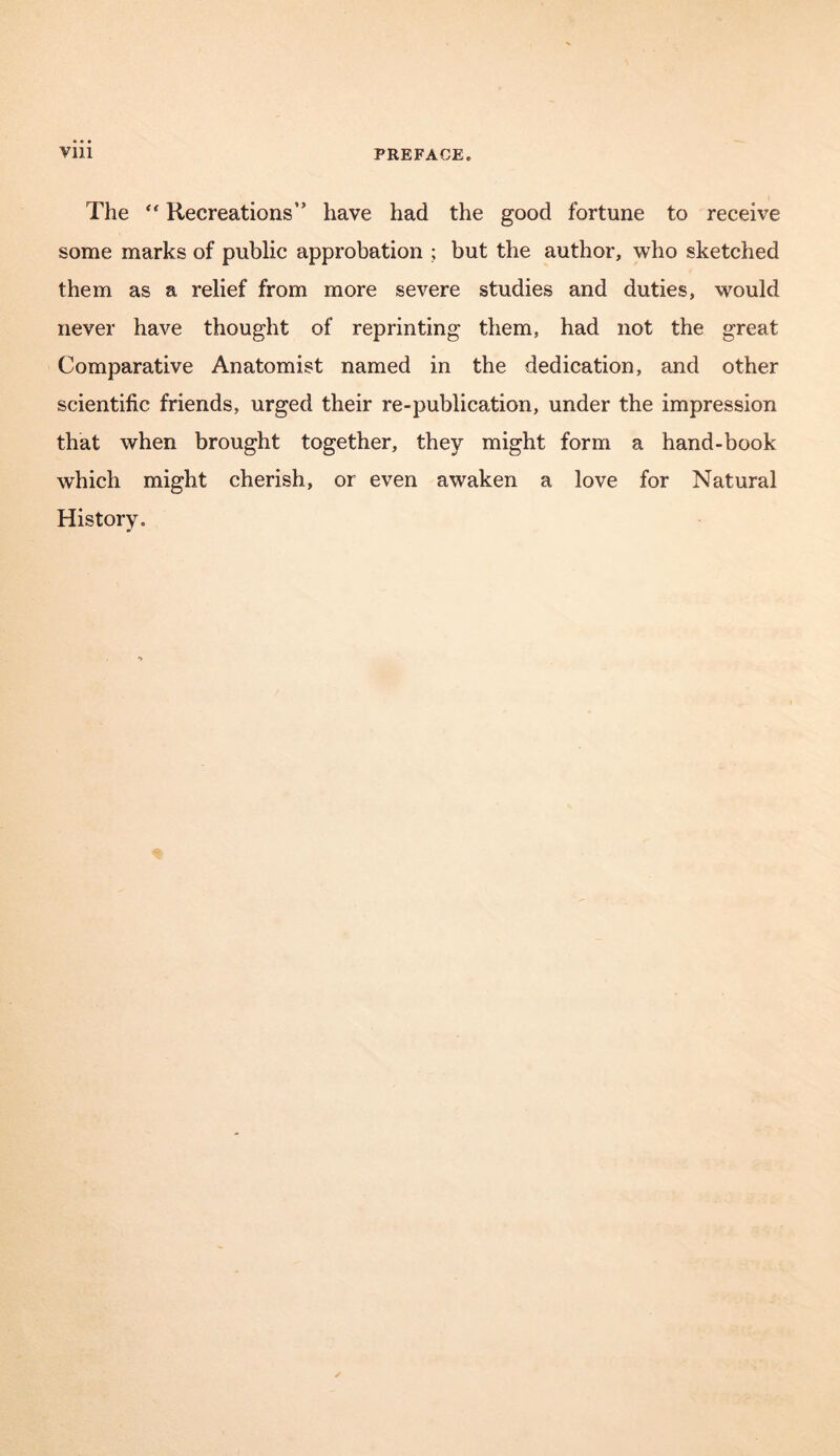 The “ Recreations” have had the good fortune to receive some marks of public approbation ; but the author, who sketched them as a relief from more severe studies and duties, would never have thought of reprinting them, had not the great Comparative Anatomist named in the dedication, and other scientific friends, urged their re-publication, under the impression that when brought together, they might form a hand-book which might cherish, or even awaken a love for Natural History.