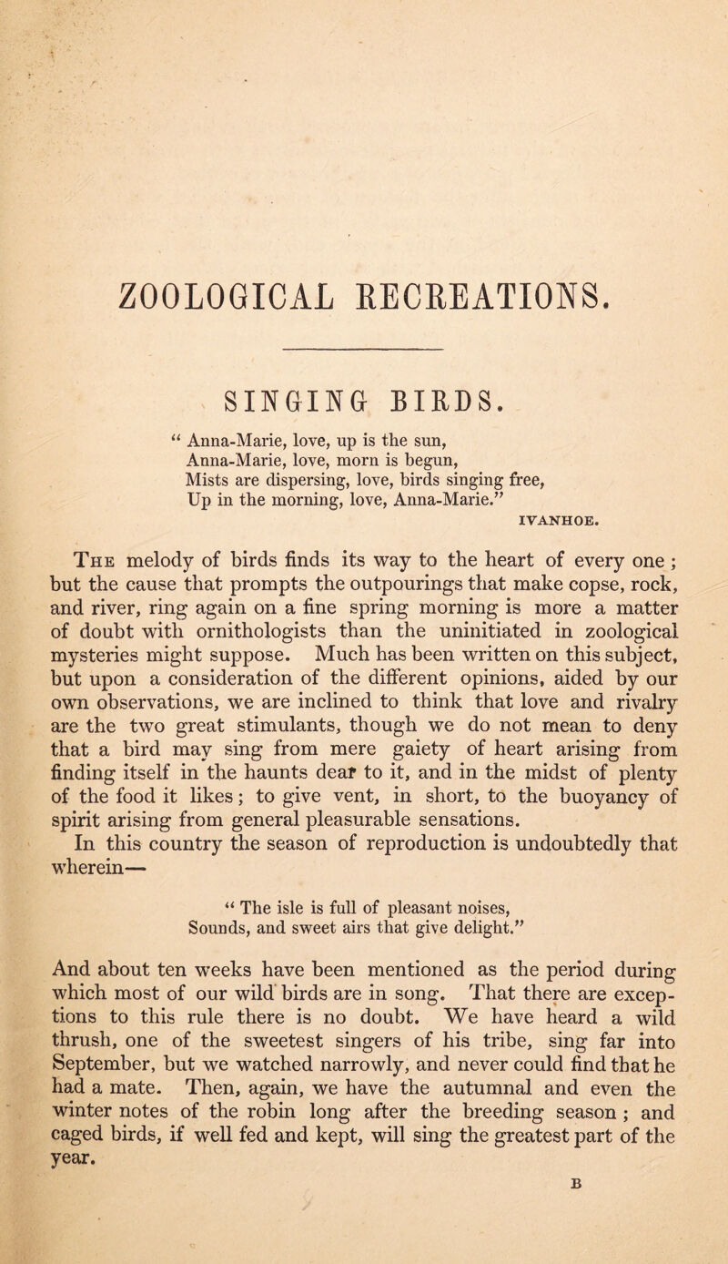 SINGINa BIRDS. ‘‘ Anna-Marie, love, up is the sun, Anna-Marie, love, morn is begun. Mists are dispersing, love, birds singing free. Up in the morning, love, Anna-Marie/’ IVANHOE. The melody of birds finds its way to the heart of every one; but the cause that prompts the outpourings that make copse, rock, and river, ring again on a fine spring morning is more a matter of doubt with ornithologists than the uninitiated in zoological mysteries might suppose. Much has been written on this subject, but upon a consideration of the different opinions, aided by our own observations, we are inclined to think that love and rivalry are the two great stimulants, though we do not mean to deny that a bird may sing from mere gaiety of heart arising from finding itself in the haunts deaf to it, and in the midst of plenty of the food it likes; to give vent, in short, to the buoyancy of spirit arising from general pleasurable sensations. In this country the season of reproduction is undoubtedly that wherein— “ The isle is full of pleasant noises. Sounds, and sweet airs that give delight.” And about ten weeks have been mentioned as the period during which most of our wild birds are in song. That there are excep- tions to this rule there is no doubt. We have heard a wild thrush, one of the sweetest singers of his tribe, sing far into September, but we watched narrowly, and never could find that he had a mate. Then, again, we have the autumnal and even the winter notes of the robin long after the breeding season ; and caged birds, if well fed and kept, will sing the greatest part of the year. B