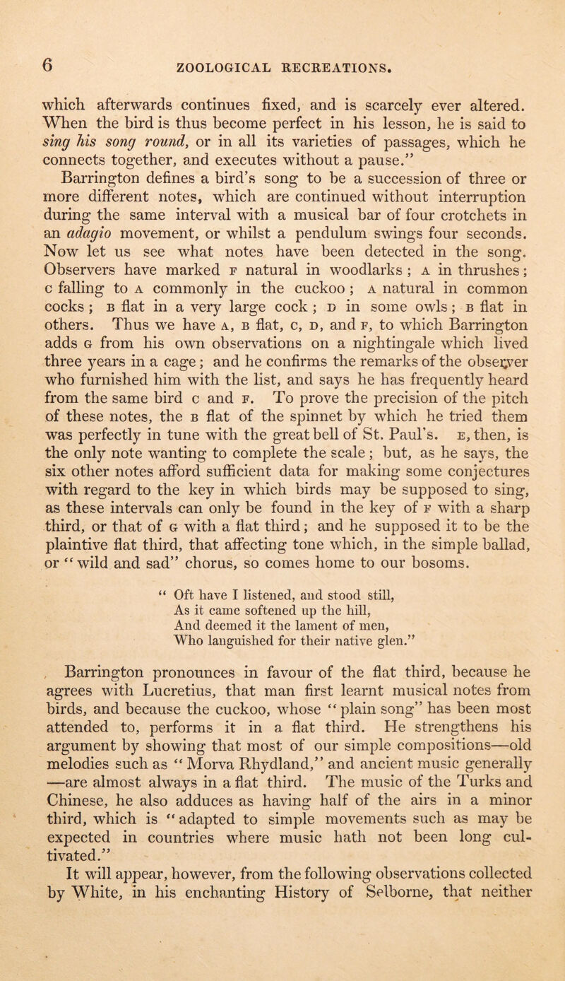 which afterwards continues fixed, and is scarcely ever altered. When the bird is thus become perfect in his lesson, he is said to sing his song round, or in all its varieties of passages, which he connects together, and executes without a pause.” Barrington defines a bird’s song to be a succession of three or more different notes, which are continued without interruption during the same interval with a musical bar of four crotchets in an adagio movement, or whilst a pendulum swings four seconds. Now let us see what notes have been detected in the song. Observers have marked f natural in woodlarks ; a in thrushes; c falling to a commonly in the cuckoo ; a natural in common cocks; B flat in a very large cock ; n in some owls; b flat in others. Thus we have a, b flat, c, n, and f, to which Barrington adds G from his own observations on a nightingale which lived three years in a cage; and he confirms the remarks of the observer who furnished him with the list, and says he has frequently heard from the same bird c and f. To prove the precision of the pitch of these notes, the b flat of the spinnet by which he tried them was perfectly in tune with the great bell of St. Paul’s. E,then, is the only note wanting to complete the scale; but, as he says, the six other notes afford sufficient data for making some conjectures with regard to the key in which birds may be supposed to sing, as these intervals can only be found in the key of f with a sharp third, or that of g with a flat third; and he supposed it to be the plaintive flat third, that affecting tone which, in the simple ballad, or “ wild and sad” chorus, so comes home to our bosoms. “ Oft have I listened, and stood still, As it came softened up the hill, And deemed it the lament of men, Who languished for their native glen.” , Barrington pronounces in favour of the flat third, because he agrees vdth Lucretius, that man first learnt musical notes from birds, and because the cuckoo, whose “ plain song” has been most attended to, performs it in a flat third. He strengthens his argument by showing that most of our simple compositions—old melodies such as “ Morva Rhydland,” and ancient music generally —are almost always in a flat third. The music of the Turks and Chinese, he also adduces as having half of the airs in a minor third, which is “ adapted to simple movements such as may be expected in countries where music hath not been long cul- tivated.” It will appear, however, from the following observations collected by White, in his enchanting History of Selborne, that neither