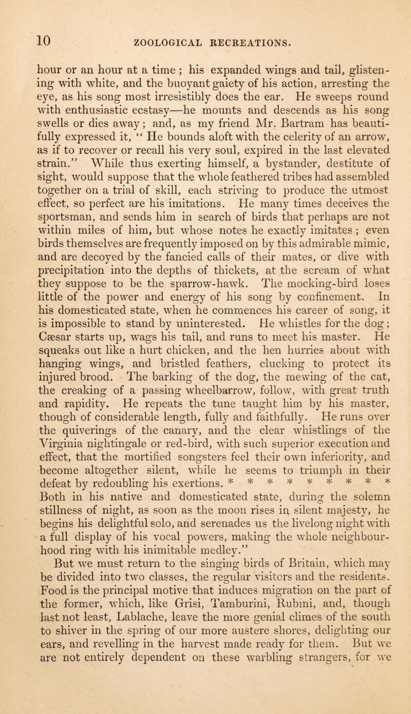 hour or an hour at a time ; his expanded wings and tail, glisten- ing with white, and the buoyant gaiety of his action, arresting the eye, as his song most irresistibly does the ear. He sweeps round with enthusiastic ecstasy—he mounts and descends as his song swells or dies away; and, as my friend Mr. Bartram has beauti- fully expressed it, “ He bounds aloft with the celerity of an arrow, as if to recover or recall his very soul, expired in the last elevated strain.” While thus exerting himself, a bystander, destitute of sight, would suppose that the whole feathered tribes had assembled together on a trial of skill, each striving to produce the utmost effect, so perfect are his imitations. He many times deceives the sportsman, and sends him in search of birds that perhaps are not within miles of him, but whose notes he exactly imitates ; even birds themselves are frequently imposed on by this admirable mimic, and are decoyed by the fancied calls of their mates, or dive with precipitation into the deptlis of thickets, at the scream of what they suppose to be the sparrow-hawk. The mocking-bird loses little of the power and energy of his song by confinement. In his domesticated state, when he commences his career of song, it is impossible to stand by uninterested. He whistles for the dog ; Ctcsar starts up, wags his tail, and runs to meet his master. He squeaks out like a hurt chicken, and the hen hurries about with hanging wings, and bristled feathers, clucking to protect its injured brood. The barking of the dog, the mewing of the cat, the creaking of a passing wheelbarrow, follow, with great truth and rapidity. He repeats the tune taught him by his master, though of considerable length, fully and faithfully. He runs over the quiverings of the canary, and the clear wiiistlings of the Virginia nightingale or red-bird, with such superior execution and effect, that the mortified songsters feel their own inferiority, and become altogether silent, while he seems to triumph in their defeat by redoubling his exertions. ***«*>!<*** Both in his native and domesticated state, during the solemn stillness of night, as soon as the moon rises in silent majesty, he begins his delightful solo, and serenades us the livelong night with a full display of his vocal powers, making the whole neighbour- hood ring wdth his inimitable medley.” But we must return to the singing birds of Britain, wdiich may be divided into two classes, the regular visitors and the residents. Food is the principal motive that induces migration on the part of the former, W'hich, like Grisi, Tamburini, Rubmi, and, though last not least, Lablache, leave the more genial climes of the south to shiver in the spring of our more austere shores, delighting our ears, and revelling in the harvest made ready for them. But w^e are not entirely dependent on these warbling strangers, for w'e