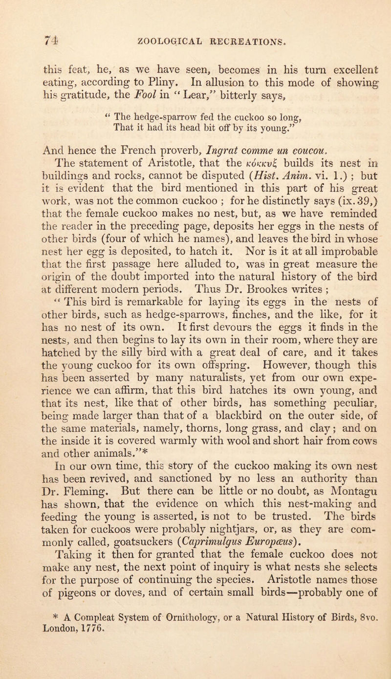 this feat, he, as we have seen, becomes in his turn excellent eating, according to Pliny. In allusion to this mode of showing his gratitude, the Fool in “ Lear,’’ bitterly says, “ The hedge-sparrow fed the cuckoo so long, That it had its head bit off by its young.” And hence the French proverb, Ingrat comme m coucou. The statement of Aristotle, that the kokkv^ builds its nest in buildings and rocks, cannot be disputed {Hist. Anim. vi. 1.) ; but it is evident that the bird mentioned in this part of his great work, was not the common cuckoo ; for he distinctly says (ix.39,) that the female cuckoo makes no nest, but, as we have reminded the reader in the preceding page, deposits her eggs in the nests of other birds (four of which he names), and leaves the bird in whose nest her egg is deposited, to hatch it. Nor is it at all improbable that the first passage here alluded to, was in great measure the origin of the doubt imported into the natural history of the bird at different modern periods. Thus Dr. Brookes writes ; “ This bird is remarkable for laying its eggs in the nests of other birds, such as hedge-sparrows, finches, and the like, for it has no nest of its own. It first devours the eggs it finds in the nests, and then begins to lay its own in their room, where they are hatched by the silly bird with a great deal of care, and it takes the young cuckoo for its own offspring. However, though this has been asserted by many naturalists, yet from our own expe- rience w^e can affirm, that this bird hatches its own young, and that its nest, like that of other birds, has something peculiar, being made larger than that of a blackbird on the outer side, of the same materials, namely, thorns, long grass, and clay; and on the inside it is covered warmly with wool and short hair from cows and other animals.”* In our own time, this story of the cuckoo making its own nest has been revived, and sanctioned by no less an authority than Dr. Fleming. But there can be little or no doubt, as Montagu has shown, that the evidence on which this nest-making and feeding the young is asserted, is not to be trusted. The birds taken for cuckoos were probably nightjars, or, as they are com- monly called, goatsuckers {Caprimulgus Europcms). Taking it then for granted that the female cuckoo does not make any nest, the next point of inquiry is what nests she selects for the purpose of continuing the species. Aristotle names those of pigeons or doves, and of certain small birds—probably one of * A Compleat System of Ornithology, or a Natural History of Birds, 8vo. London, 1776.