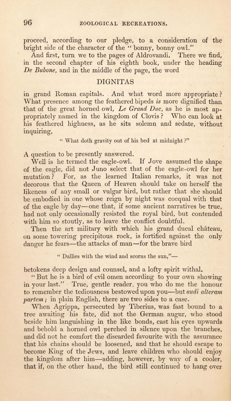 proceed, according to our pledge, to a consideration of the bright side of the character of the “ bonny, bonny owl.” And first, turn we to the pages of Aldrovandi. There we find, in the second chapter of his eighth book, under the heading De Buhone, and in the middle of the page, the word DIGNITAS in grand Roman capitals. And what word more appropriate ? What presence among the feathered bipeds is more dignified than that of the great horned owl, Le Grand Due, as he is most ap- propriately named in the kingdom of Clovis ? Who can look at his feathered highness, as he sits solemn and sedate, without inquiring, “ What doth gravity out of his bed at midnight A question to be presently answered. Well is he termed the eagle-owl. If Jove assumed the shape of the eagle, did not Juno select that of the eagle-owl for her mutation} For, as the learned Italian remarks, it was not decorous that the Queen of Heaven should take on herself the likeness of any small or vulgar bird, but rather that she should be embodied in one whose reign by night was coequal with that of the eagle by day—one that, if some ancient narratives be true, had not only occasionally resisted the royal bird, but contended witli him so stoutly, as to leave the conflict doubtful. Then the art military with which his grand ducal chateau, on some towering precipitous rock, is fortified against the only danger he fears—the attacks of man—for the brave bird “ Dalbes with the wind and scorns the sun,’’— betokens deep design and counsel, and a lofty spirit withal. “ But he is a bird of evil omen according to your own showing in your last.” True, gentle reader, you who do me the honour to remember the tediousness bestowed upon you—but audi alteram partem; in plain English, there are two sides to a case. When Agrippa, persecuted by Tiberius, was fast bound to a tree awaiting his fate, did not the German augur, who stood beside him languishing in the like bonds, cast his eyes upwards and behold a horned owl perched in silence upon the branches, and did not he comfort the discarded favourite with the assurance that his chains should be loosened, and that he should escape to become King of the Jews, and leave children who should enjoy the kingdom after him—adding, however, by way of a cooler, that if, on the other hand, the bird still continued to hang over