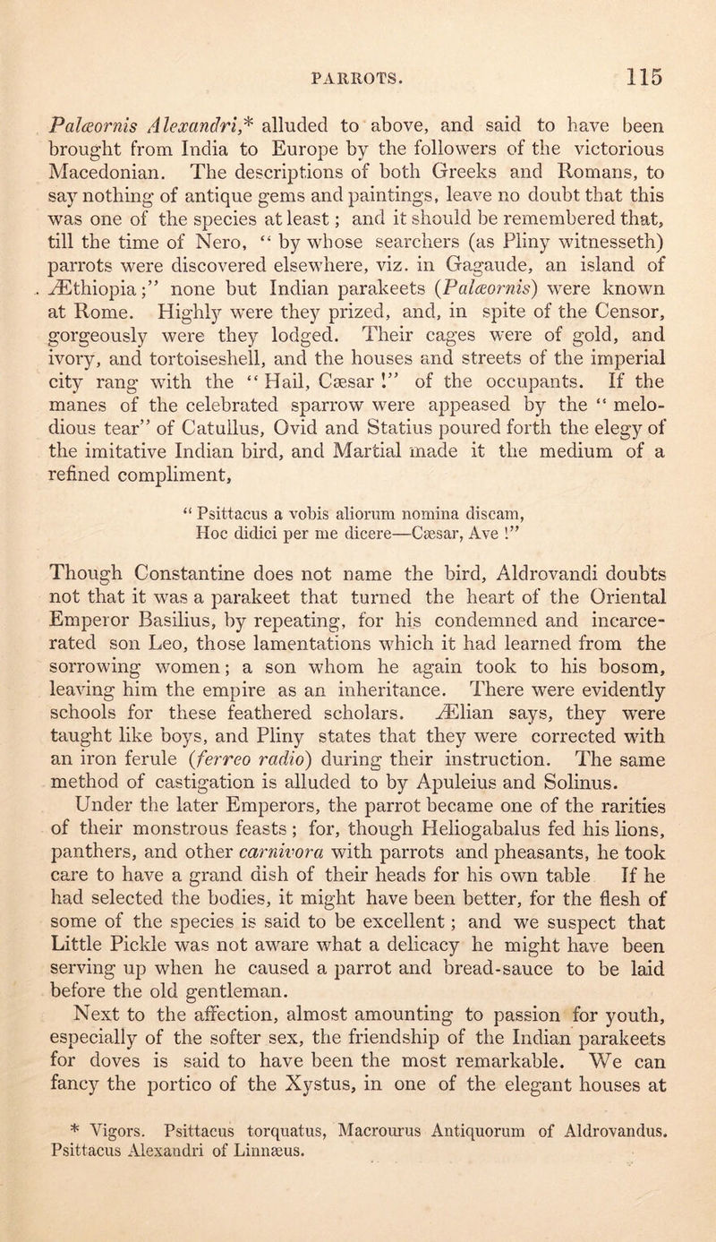 Palceornis Alexandri,^ alluded to above, and said to have been brought from India to Europe by the followers of the victorious Macedonian. The descriptions of both Greeks and Romans, to say nothing of antique gems and paintings, leave no doubt that this was one of the species at least; and it should be remembered that, till the time of Nero, “ by whose searchers (as Pliny wdtnesseth) parrots were discovered elsewRere, viz. in Gagaude, an island of ^Ethiopia;” none but Indian parakeets {Palceornis) were known at Rome. Highl}^ w’ere they prized, and, in spite of the Censor, gorgeously were they lodged. Their cages were of gold, and ivory, and tortoiseshell, and the houses and streets of the imperial city rang with the “ Hail, Csesar 1” of the occupants. If the manes of the celebrated sparrow were appeased by the “ melo- dious tear” of Catullus, Ovid and Statius poured forth the elegy of the imitative Indian bird, and Martial made it the medium of a refined compliment, “ Psittacus a vohis aliorum nomina discam, Hoc didici per me dicere—Caesar, Ave 1’' Though Constantine does not name the bird, Aldrovandi doubts not that it was a parakeet that turned the heart of the Oriental Emperor Basilius, by repeating, for his condemned and incarce- rated son Leo, those lamentations wLich it had learned from the sorrowing women; a son whom he again took to his bosom, leaving him the empire as an inheritance. There were evidently schools for these feathered scholars. Hillian says, they were taught like boys, and Pliny states that they were corrected with an iron ferule (ferreo radio) during their instruction. The same method of castigation is alluded to by Apuleius and Solinus. Under the later Emperors, the parrot became one of the rarities of their monstrous feasts ; for, though Heliogabalus fed his lions, panthers, and other carnivora with parrots and pheasants, he took care to have a grand dish of their heads for his own table If he had selected the bodies, it might have been better, for the flesh of some of the species is said to be excellent; and we suspect that Little Pickle was not aware what a delicacy he might have been serving up when he caused a parrot and bread-sauce to be laid before the old gentleman. Next to the affection, almost amounting to passion for youth, especially of the softer sex, the friendship of the Indian parakeets for doves is said to have been the most remarkable. We can fancy the portico of the Xystus, in one of the elegant houses at * Vigors. Psittacus torquatus, Macrourus Antiquorum of Aldrovandus. Psittacus Alexaudri of Linnseus.