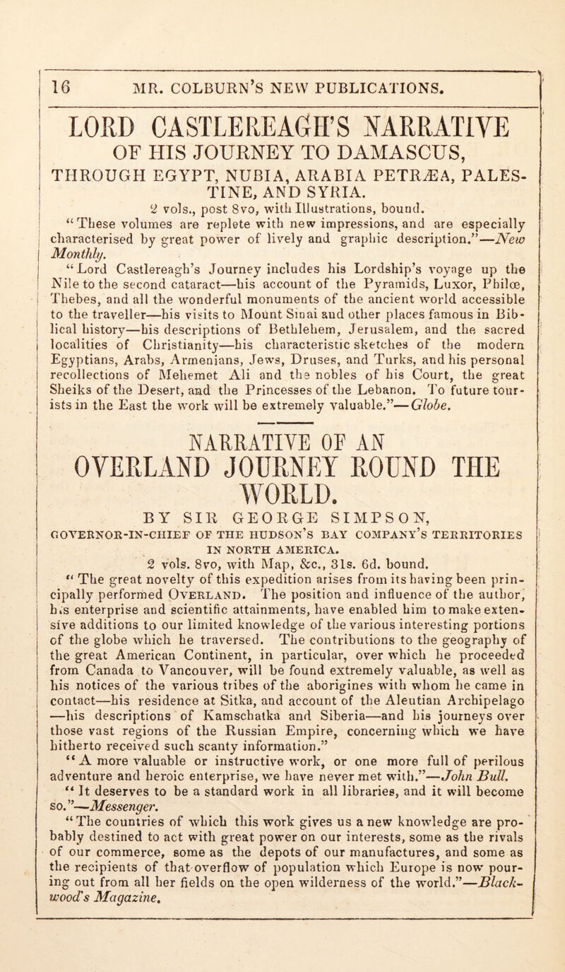 i LORD CASTLEREAGirS NARRATIVE j OF HIS JOURNEY TO DAMASCUS, THROUGH EGYPT, NUBIA, ARABIA PETR^A, PALES- I TINE, AND SYRIA. j 2 vols., post 8vo, with Illustrations, bound. ! “These volumes are replete with new impressions, and are especially I characterised by great power of lively and graphic description.”—New j Monthly. j “Lord Castlereagh’s Journey includes his Lordship’s voyage up the i Nile to the second cataract—his account of the Pyramids, Luxor, Philoe, ! Thebes, and all the wonderful monuments of the ancient w'orld accessible i to the traveller—his visits to Mount Smai and other places famous in Bib- I lical history—his descriptions of Bethlehem, Jerusalem, and the sacred localities of Christianity—bis characteristic sketches of the modern Egyptians, Arabs, Armenians, Jews, Druses, and Turks, and his personal recollections of Mehemet Ali and tbs nobles of his Court, the great Sheiks of the Desert, and the Princesses of the Lebanon, d'o future tour- ists in the East the work will be extremely valuable.”—Globe. NARRATIVE OF AN OVERLAND JOURNEY ROUND THE WORLD. BY SIR GEORGE SIMPSON, GOVERNGR-IN-CHIEF OF THE HUDSON’S BAY COMPANY’S TERRITORIES * IN NORTH AMERICA. 2 vols. 8vo, with Map, &c., 31s. 6d. bound. “ The great novelty of this expedition arises from its having been prin- cipally performed Overland. The position and influence of the author, h,s enterprise and scientific attainments, have enabled him to make exten- sive additions to our limited knowledge of the various interesting portions of the globe which he traversed. The contributions to the geography of the great American Continent, in particular, over which he proceeded from Canada to Vancouver, will be found extremely valuable, as well as his notices of the various tribes of the aborigines with whom he came in contact—his residence at Sitka, and account of the Aleutian Archipelago —his descriptions of Kamschatka and Siberia—and his journeys over - those vast regions of the Russian Empire, concerning which we have hitherto received such scanty information.” “ A more valuable or instructive work, or one more full of perilous adventure and heroic enterprise, we have never met with.”—John Bull. “ It deserves to be a standard work in all libraries, and it will become so. ”—Messenger. “The countries of which this work gives us anew knowledge are pro- bably destined to act with great power on our interests, some as the rivals of our commerce, some as the depots of our manufactures, and some as the recipients of that overflow of population which Europe is now pour- ing out from all her fields on the open wilderness of the world.”—Black- wood's Magazine,