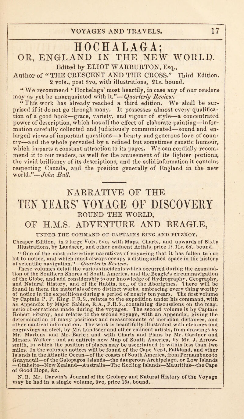 HOCHALAGA; OR, ENGLAND IN THE NEW WORLD. Edited by ELIOT WARBURTON, Esq., Author of “ THE CRESCENT AND THE CROSS.” Third Edition. 2 vols., post 8vo, with illustrations, 215. bound. “ We recommend ‘ Hochelaga’ most heartily, in case any of our readers may as yet he unacquainted with it.”—Quarterly Review. “This work has already reached a third edition. We shall be sur- prised if it do not go through many. It possesses almost every qualifica- tion of a good book—grace, variet}% and vigour of style—a concentrated power of description, which has all the effect of elaborate painting—infor- mation carefully collected and judiciously communicated—sound and en- larged views of important questions—a hearty and generous love of coun- try—and the whole pervaded by a refined but sometimes caustic humour, which imparts a constant attraction to its pages. We can cordially recom- mend it to our readers, as well for the amusement of its lighter portions, the vivid brilliancy of its descriptions, and the solid information it contains respecting Canada, and the position generally of England in the new world.”—John Bull. NARRATIVE OF THE TEN TEAES’ VOYAGE OF DISCOVERY ROUND THE WORLD, OF H.M.S. ADVENTURE AND BEAGLE, UNDER THE COMMAND OP CAPTAINS RING AND FITZROY. Cheaper Edition, in 2 large Yols. 8vo, with Maps, Charts, and upwards of Sixty Illustrations, by Landseer, and other eminent Artists, price 11. ILv. 6d. bound. “ One of the most interesting narratives of voyaging that it has fallen to our lot to notice, and which must always occupy a distinguished space in the history of scientific navigation.”—Quarterly Revietv. These volumes detail the various incidents which occurred during the examina- tion of the Southern Shores of South America, and the Beagle’s circumnavigation of the Globe, and add considerably to our knowledge of Hydrography, Geography, and Natural History, and of the Habits, &c., of the Aborigines. There will be found in them the materials of two distinct works, embracing every thing worthy of notice in the expeditions during a period of nearly ten years. The first volume by Captain P. P. King, F.R.S., relates to the expedition under his command, with an Appendix by Major Sabine, R.A., F.R.S., containing discussions on the mag- nelic observations made during the voyages. The second volume is by Captain Robert Fitzroy, and relates to the second voyage, with an Appendix, giving the determination of many positions and measurements of meridian distances, and other nautical information. The work is beautifully illustrated with etchings and engravings on steel, by Mr. Landseer and other eminent artists, fi'om drawings by Mr. Martens and Mr. Earle; and with Charts and Plans by Mr. Gardner and Messrs. Walker: and an entirely new Map of South America, by Mr. J. Arrow- smith, in which the position of places may be ascertained to within less than two miles. In the volumes notices will be found of the Cape Verd, Falkland, and other Islands in the Atlantic Ocean—of the coasts of South America, from Pernambuco to Guayaquil—of the Galopagos Islands—the dangerous Archipelago, or Lovr Islands —Otaheite—New Zealand—Australia—The Keeling Islands—Mauritius—the Cape of Good Hope, &c. N.B. Mr. Darwin’s Journal of the Geology and Natural History of the Voyage may be had in a single volume, 8vo, price 18«. bound.