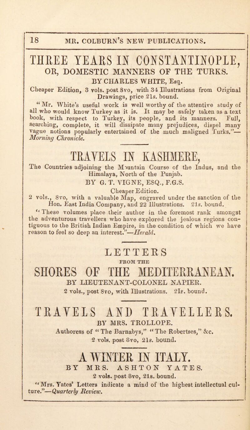 THREE YEARS IN CONSTANTINOPLE, OR, DOMESTIC MANNERS OF THE TURKS. BY CHARLES WHITE, Esq. Cheaper Edition, 3 vols. post 8vo, with 34 Illustrations from Original Drawings, price 21s. bound, “ Mr. White’s useful work is well worthy of the attentive study of all who would know Turkey as it is. It may be safely taken as a text book, with respect to Turkey, its people, and its manners. Full, searching, complete, it will dissipate many prejudices, dispel many vague notions popularly entertained of the much maligned Turks.”— Morning Chronicle, TRAYELS IN KASHMERE, The Countries adjoining the Mountain Course of the Indus, and the Himalaya, North of the Punjab. BY G, T. VIGNE, ESQ., F.G.S. Cheaper Edition. 2 vols,, 8vo, with a valuable Map, engraved under the sanction of the Hon. East India Company, and 22 Illustrations. 21s. bound. ‘‘ These volumes place their author in the foremost rank amongst the adventurous travellers who have explored the jealous regions con- tiguous to the British Indian Empire, in the condition of which we have reason to feel so deep an interest.”—Herald. LETTERS FROM THE SHORES OF THE MEDITERRANEAN. BY LIEUTENANT-COLONEL NAPIER. 2 vols., post 8VO, with Illustrations. 2ls. bound. TRAVELS AND TRAVELLERS. BY MRS. TROLLOPE. Authoress of “ The Barnabys,” “ The Robertses,” &c. 2 vols. post 8 VO, 21s. bound. A WINTErTiN ITALY. BY MRS. ASHTON YATES. 2 vols. post 8vo, 21s. bound. “Mrs. Yates’ Letters indicate a mind of the highest intellectual cul- ture.”—Quarterly Beview.