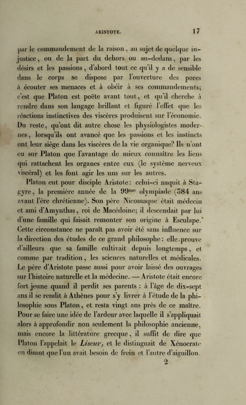 par le commandement de la raison, au sujet de quelque in- justice , ou de la part du dehors ou au-dedans, par les désirs et les passions, d’abord tout ce qu’il y a de sensible dans le corps se dispose par l’ouverture des pores à écouter ses menaces et à obéir à ses commandements; c’est que Platon est poëte avant tout, et qu’il cherche à rendre dans son langage brillant et figuré l’effet que les réactions instinctives des viscères produisent sur l’économie. Du reste, qu’ont dit autre chose les physiologistes moder- nes , lorsqu’ils ont avancé que les passions et les instincts ont leur siège dans les viscères de la vie organique? Ils n’ont eu sur Platon que l’avantage de mieux connaître les liens qui rattachent les organes entre eux (le système nerveux viscéral) et les font agir les uns sur les autres. Platon eut pour disciple Aristote : celui-ci naquit à Sta- gyre, la première année de la 99me olympiade (584 ans avant l’ère chrétienne). Son père Nicomaque était médecin et ami d’Amynthas, roi de Macédoine; il descendait par lui d’une famille qui faisait remonter son origine à Esculapef Cette circonstance ne paraît pas avoir été sans influence sur la direction des études de ce grand philosophe: elle.prouve d’ailleurs que sa famille cultivait depuis longtemps, et comme par tradition, les sciences naturelles et médicales. Le père d’Aristote passe aussi pour avoir laissé des ouvrages sur l’histoire naturelle et la médecine. —Aristote était encore fort jeune quand il perdit ses parents : à l’âge de dix-sept ans il se rendit à Athènes pour s’y livrer à l’étude de la phi- losophie sous Platon, et resta vingt ans près de ce maître. Pour se faire une idée de l’ardeur avec laquelle il s’appliquait alors à approfondir non seulement la philosophie ancienne, mais encore la littérature grecque, il suffit de dire que Platon l’appelait le Liseur, et le distinguait de Xénocratc en disant que l’un avait besoin de frein et l’autre d’aiguillon. 2