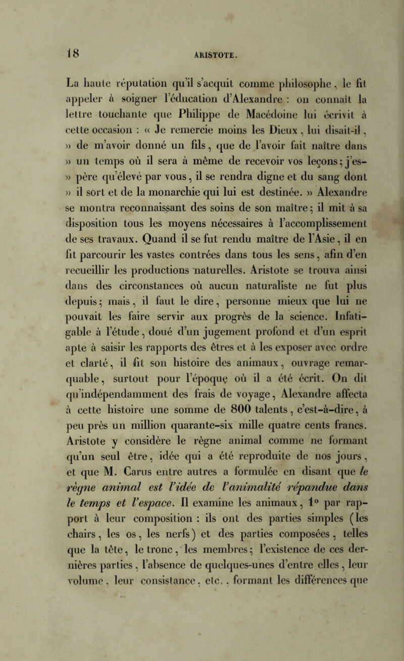 La haute réputation qu’il s’acquit comme philosophe, le fit appeler à soigner leducation d’Alexandre : on connaît la lettre touchante que Philippe de Macédoine lui écrivit à cette occasion : « Je remercie moins les Dieux , lui disait-il, » de m’avoir donné un fils, que de l’avoir fait naître dans » un temps où il sera à même de recevoir vos leçons; j’es- » père qu’élevé par vous, il se rendra digne et du sang dont » il sort et de la monarchie qui lui est destinée. » Alexandre se montra reconnaissant des soins de son maître ; il mit à sa disposition tous les moyens nécessaires à l’accomplissement de ses travaux. Quand il se fut rendu maître de l’Asie, il en fit parcourir les vastes contrées dans tous les sens, afin d’en recueillir les productions naturelles. Aristote se trouva ainsi dans des circonstances où aucun naturaliste ne fut plus depuis; mais, il faut le dire, personne mieux que lui ne pouvait les faire servir aux progrès de la science. Infati- gable à letude, doué d’un jugement profond et d’un esprit apte à saisir les rapports des êtres et à les exposer avec ordre et clarté, il fit son histoire des animaux, ouvrage remar- quable, surtout pour l’époquç où il a été écrit. On dit qu’indépendamment des frais de voyage, Alexandre affecta à cette histoire une somme de 800 talents, c’est-à-dire, à peu près un million quarante-six mille quatre cents francs. Aristote y considère le règne animal comme ne formant qu’un seul être, idée qui a été reproduite de nos jours, et que M. Carus entre autres a formulée en disant que le rècjne animal est Vidée de Vanimalité répandue dans le temps et Vespace. 11 examine les animaux, 1° par rap- port à leur composition : ils ont des parties simples (les chairs, les os, les nerfs ) et des parties composées , telles que la tête, le tronc, les membres ; l’existence de ces der- nières parties , l’absence de quelques-unes d’entre elles , leur volume, leur consistance, etc.. formant les différences que