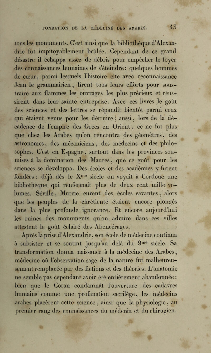 FONDATION DE LA MEDECINE DES ARABES. 45 lous les monuments. C’est ainsi que la bibliothèque d’Alexan- drie fut impitoyablement brûlée. Cependant de ce grand désastre il échappa assez de débris pour empêcher le foyer des connaissances humaines de s’éteindre : quelques hommes de cœur, parmi lesquels l’histoire cite avec reconnaissance Jean le grammairien, firent tous leurs efforts pour sous- traire aux flammes les ouvrages les plus précieux et réus- sirent dans leur sainte entreprise. Avec ces livres le goût des sciences et des lettres se répandit bientôt parmi ceux qui étaient venus pour les détruire} aussi, lors de la dé- cadence de l’empire des Grecs en Orient, ce ne fut plus que chez les Arabes qu’on rencontra des géomètres, des astronomes, des mécaniciens, des médecins et des philo- sophes. C’est en Espagne, surtout dans les provinces sou- mises à la domination des Maures, que ce goût pour les sciences se développa. Des écoles et des académies y furent fondées : déjà dès le Xme siècle on voyait à Cordoue une bibliothèque qui renfermait plus de deux cent mille vo- lumes. Séville, Murcie eurent des écoles savantes, alors que les peuples de la chrétienté étaient encore plongés dans la plus profonde ignorance. Et encore aujourd’hui les ruines des monuments qu’on admire dans ces villes attestent le goût éclairé des Abencérages. Après la prise d’Alexandrie, son école de médecine continua à subsister et se soutint jusqu’au delà du 9me siècle. Sa transformation donna naissance à la médecine des Arabes, médecine où l’observation sage de la nature fut malheureu- sement remplacée par des fictions et des théories. L’anatomie ne semble pas cependant avoir été entièrement abandonnée : bien que le Coran condamnât l’ouverture des cadavres humains comme une profanation sacrilège, les médecins arabes placèrent cette science, ainsi que la physiologie, au premier rang des connaissances du médecin et du chirugien.