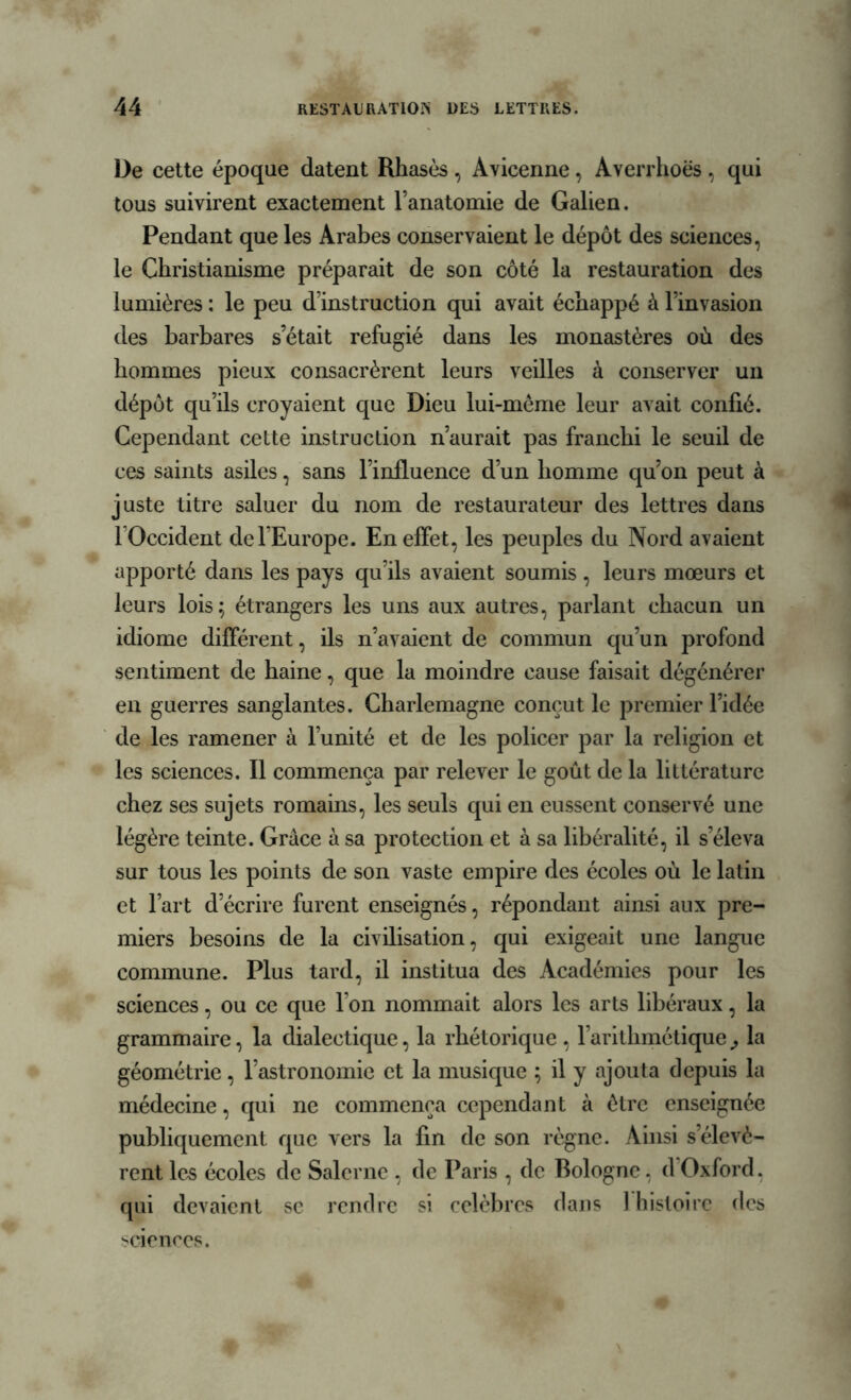 De cette époque datent Rhasès , Avicenne, Averrhoës , qui tous suivirent exactement l’anatomie de Galien. Pendant que les Arabes conservaient le dépôt des sciences, le Christianisme préparait de son côté la restauration des lumières : le peu d’instruction qui avait échappé à l’invasion des barbares s’était réfugié dans les monastères où des hommes pieux consacrèrent leurs veilles à conserver un dépôt qu’ils croyaient que Dieu lui-mème leur avait confié. Cependant cette instruction n’aurait pas franchi le seuil de ces saints asiles, sans l’influence d’un homme qu’on peut à juste titre saluer du nom de restaurateur des lettres dans 1 Occident de l’Europe. En effet, les peuples du Nord avaient apporté dans les pays qu’ils avaient soumis , leurs mœurs et leurs lois; étrangers les uns aux autres, parlant chacun un idiome différent, ils n’avaient de commun qu’un profond sentiment de haine, que la moindre cause faisait dégénérer en guerres sanglantes. Charlemagne conçut le premier l’idée de les ramener à l’unité et de les policer par la religion et les sciences. Il commença par relever le goût de la littérature chez ses sujets romains, les seuls qui en eussent conservé une légère teinte. Grâce à sa protection et à sa libéralité, il s’éleva sur tous les points de son vaste empire des écoles où le latin et l’art d’écrire furent enseignés, répondant ainsi aux pre- miers besoins de la civilisation, qui exigeait une langue commune. Plus tard, il institua des Académies pour les sciences, ou ce que l’on nommait alors les arts libéraux, la grammaire, la dialectique, la rhétorique , l’arithmétique,, la géométrie, l’astronomie et la musique ; il y ajouta depuis la médecine, qui ne commença cependant à être enseignée publiquement que vers la fin de son règne. Ainsi s’élevè- rent les écoles de Salerne , de Paris , de Bologne, dOxford, qui devaient se rendre si célèbres dans 1 histoire des sciences.