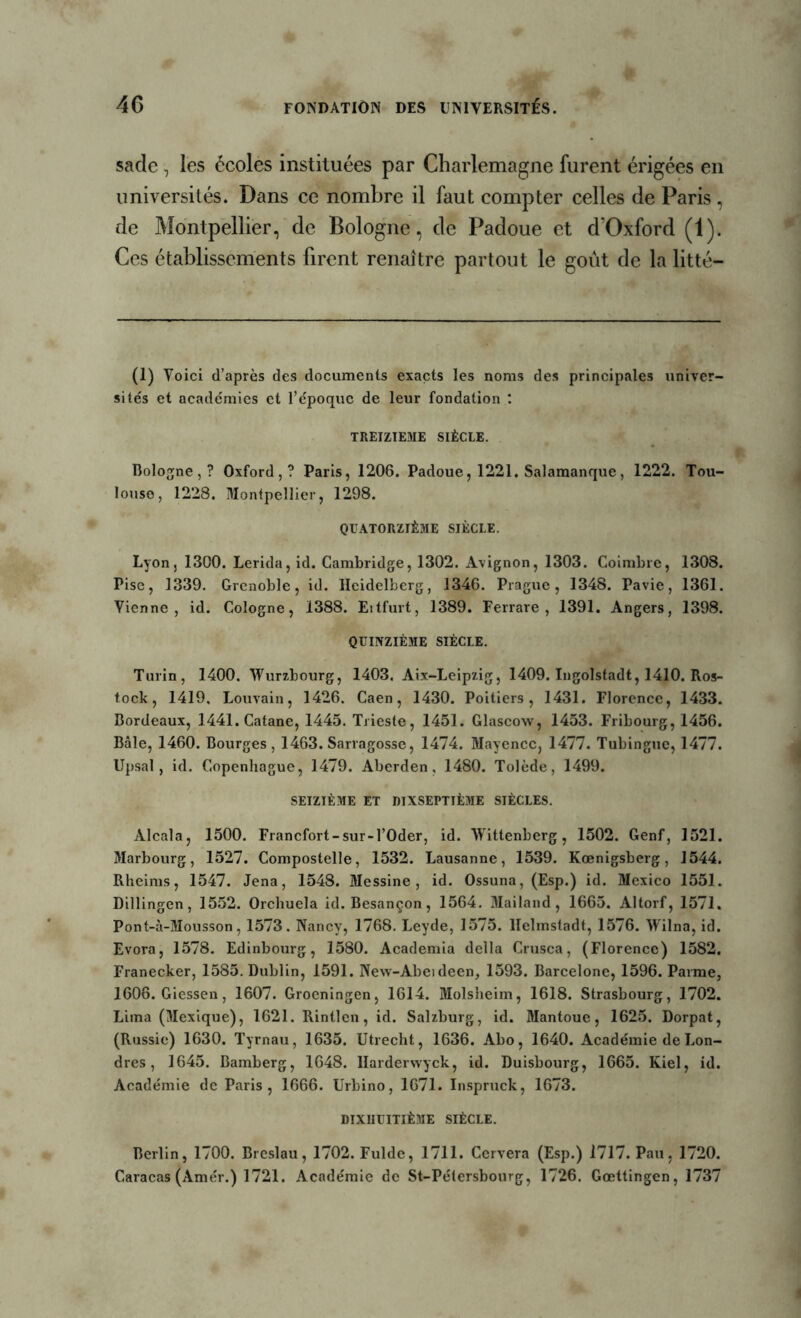 sade, les écoles instituées par Charlemagne furent érigées en universités. Dans ce nombre il faut compter celles de Paris, de Montpellier, de Bologne, de Padoue et cTOxford (i). Ces établissements firent renaître partout le goût de la litté- (1) Voici d’après des documents exacts les noms des principales univer- sités et académies et l’époque de leur fondation : TREIZIEME SIÈCLE. Bologne,? Oxford,? Paris, 1206. Padoue, 1221. Salamanque, 1222. Tou- louse, 1228. Montpellier, 1298. QUATORZIÈME SIÈCLE. Lyon, 1300. Lerida, id. Cambridge, 1302. Avignon, 1303. Coimbre, 1308. Pise, 1339. Grenoble, id. Heidelberg, 1346. Prague, 1348. Pavie, 1361. Vienne, id. Cologne, 1388. Eitfurt, 1389. Ferrare , 1391. Angers, 1398. QUINZIÈME SIÈCLE. Turin, 1400. Wurzbourg, 1403. Aix-Leipzig, 1409. Ingolstadt, 1410. Ros- tock, 1419, Louvain, 1426. Caen, 1430. Poitiers, 1431. Florence, 1433. Bordeaux, 1441. Catane, 1445. Trieste, 1451. Glascow, 1453. Fribourg, 1456. Bâle, 1460. Bourges, 1463. Sarragosse, 1474. Mayence, 1477. Tubingue, 1477. Upsal, id. Copenhague, 1479. Aberden, 1480. Tolède, 1499. SEIZIÈME ET MXSEPTÏÈME SIÈCLES. Alcala, 1500. Francfort-sur-l’Oder, id. Wittenberg, 1502. Genf, 1521. Marbourg, 1527. Compostelle, 1532. Lausanne, 1539. Kœnigsberg, 1544. Rheims, 1547. Jena, 1548. Messine, id. Ossuna, (Esp.) id. Mexico 1551. Dillingen, 1552. Orchuela id. Besançon, 1564. Mailand, 1665. Altorf, 1571. Pont-à-Mousson, 1573. Nancy, 1768. Leyde, 1575. llelmstadt, 1576. Wilna, id. Evora, 1578. Edinbourg, 1580. Academia délia Crusca, (Florence) 1582. Franecker, 1585. Dublin, 1591. New-Abeideen, 1593. Barcelone, 1596. Parme, 1606. Giessen, 1607. Groeningen, 1614. Molsheim, 1618. Strasbourg, 1702. Lima (Mexique), 1621. Rintlcn, id. Salzburg, id. Mantoue, 1625. Dorpat, (Russie) 1630. Tyrnau, 1635. Utrecht, 1636. Abo, 1640. Académie de Lon- dres , 1645. Bamberg, 1648. llarderwyck, id. Duisbourg, 1665. Kiel, id. Académie de Paris, 1666. Urbino, 1671. Inspruck, 1673. DIXUUITIÈME SIÈCLE. Berlin, 1700. Breslau, 1702. Fulde, 1711. Cervera (Esp.) 1717. Pau, 1720. Caracas (Amér.) 1721. Académie de St-Pétersbourg, 1726. Gœttingen, 1737