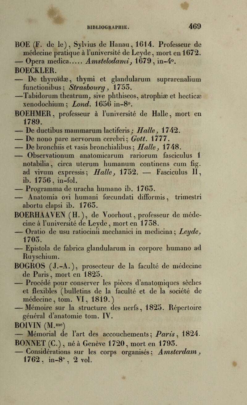 BOE (F. de le), Sylvius de Hanau, 1614. Professeur de médecine pratique à l’université de Leyde, mort en 1672. -oP era medica Amstelodami, 1679, in-4°. BOECKLER. — De thyroïdæ, thymi et glandularum suprarenalium functionibus ; Strasbourg, 1753. —Tabidorum theatrum^ sive pbthiseos, atrophiæ et hecticæ xenodochium ; Lond. 1656 in-8°. BOEHMER, professeur à l’université de Halle, mort en 1789. — De ductibus mammarum lactiferisy Halle, 1742. — De nono pare nervorum cerebri; Gott. 1777. — De bronchiis et vasis bronchialibus ; Halle, 1748. — Observationum anatomicarum rariorum fasciculus 1 notabilia, circa uterum humanum continens cum fig. ad vivum expressis; Halle, 1752. — Fasciculus II, ib. 1756, in-fol. — Programma de uraclia humano ib. 1763. — Anatomia ovi humani fœcundati dilformis, trimestri abortu elapsi ib. 1763. BOERHAAYEN (H.), de Yoorbout, professeur de méde- cine à l’université de Leyde, mort en 1738. — Oratio de usu ratiocinii mecbanici in medicina; Leyde, 1703. — Epistola de fabrica glandularum in corpore humano ad Ruyschium. BOGROS (J.-A.), prosecteur de la faculté de médecine de Paris, mort en 1825. — Procédé pour conserver les pièces d’anatomiques sèches et flexibles (bulletins de la faculté et de la société de médecine, tom. YI, 1819.) — Mémoire sur la structure des nerfs, 1825. Répertoire général d’anatomie tom. IY. BOIYIN — Mémorial de l’art des accouchements; Paris, 1824. BONNET (C.) , né à Genève 1720, mort en 1793. — Considérations sur les corps organisés: Amsterdam, 1762 , in-8°, 2 vol.