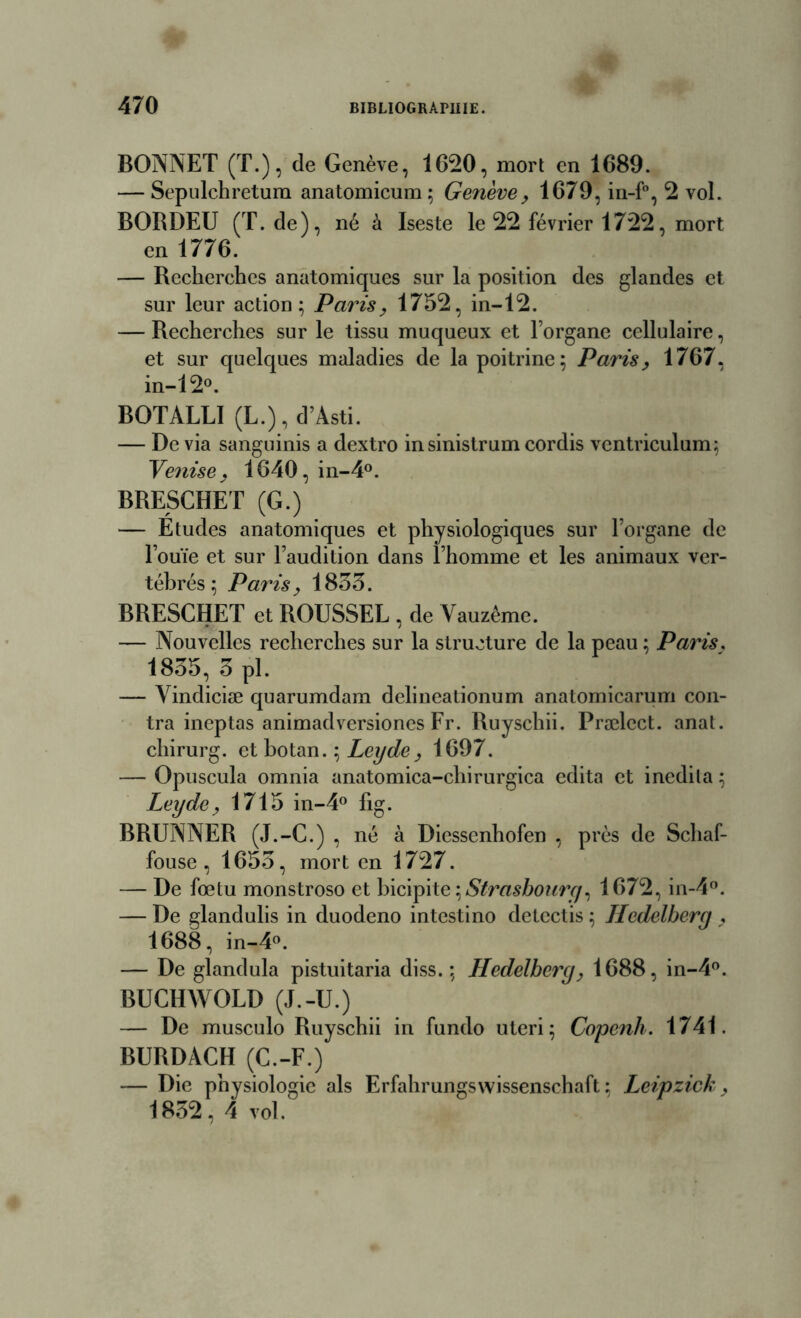 BONNET (T.), de Genève, 1620, mort en 1689. — Sepulchretum anatomicum ; Genève, 1679, in-f°, 2 vol. BORDEU (T. de), né à Iseste le 22 février 1722, mort en 1776. — Recherches anatomiques sur la position des glandes et sur leur action; Paris, 1752, in-12. — Recherches sur le tissu muqueux et l’organe cellulaire, et sur quelques maladies de la poitrine; Paris, 1767, in-12°. BOTALLI (L.), d’Àsti. — De via sanguinis a dextro insinistrum cordis vcntriculum; Venise, 1640, in-4°. BRESCHET (G.) — Etudes anatomiques et physiologiques sur l’organe de l’ouïe et sur l’audition dans l’homme et les animaux ver- tébrés ; Paris, 1835. BRESCHET et ROUSSEL , de Vauzême. — Nouvelles recherches sur la structure de la peau ; Paris. 1835, 3 pl. — Vindiciæ quarumdam delineationum anatomicarum con- tra ineptas animadversiones Fr. Ruyschii. Prælect. anat. chirurg. et botan. ; Leyde, 1697. — Opuscula omnia anatomica-chirurgica édita et inedi la ; Leyde, 1715 in-4° fig. BRUNNER (J.-C.) , né à Diessenhofen , près de Schaf- fouse , 1655, mort en 1727. — De fœtu monstroso et bicipite , Strasbourg, 1672, in-4°. — De glandulis in duodeno intestino detcctis ; Iledelberg , 1688, in-4°. — De glandula pistuitaria diss.; Hedelbery, 1688, in-4°. BUCHWOLD (J.-U.) — De musculo Ruyschii in fundo uteri; Copcnh. 1741. BURDACH (C.-F.) — Die physiologie als Erfahrungswissenschaft ; Leipzick, 1852 , 4 vol.