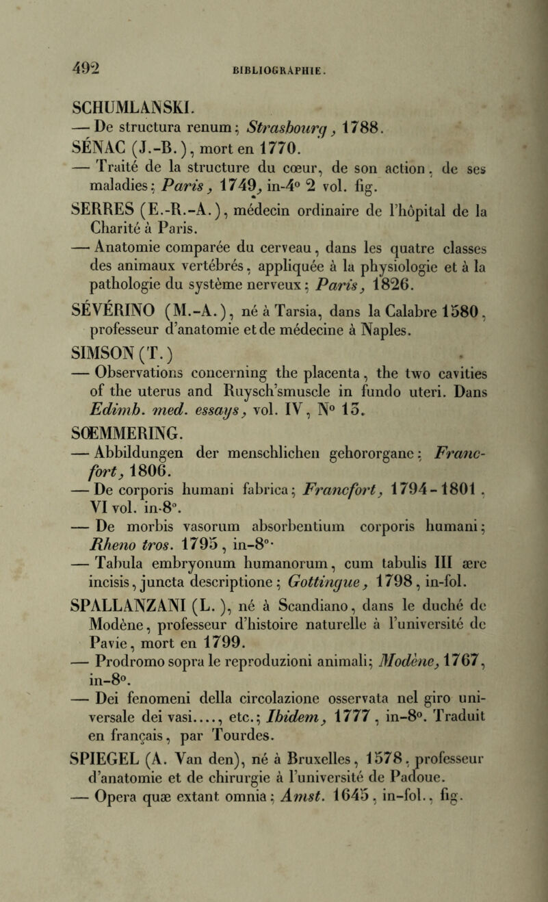 SCHUMLANSKI. — De structura renum; Strasbourg, 1788. SÉNAC (J.-B. ), mort en 1770. — Traité de la structure du cœur, de son action, de ses maladies; Paris> 1749, in-4° 2 vol. fig. SERRES (E.-R.-A.), médecin ordinaire de l’hôpital de la Charité à Paris. — Anatomie comparée du cerveau, dans les quatre classes des animaux vertébrés, appliquée à la physiologie et à la pathologie du système nerveux; Paris, 1826. SÉVÉRINO (M.-A.), né à Tarsia, dans la Calabre 1580, professeur d’anatomie et de médecine à Naples. SIMSON (T.) — Observations concerning the placenta, the two cavities of the utérus and Ruysch’smuscle in fundo uteri. Dans Edimb. med. essai/s, vol. IV, N° 15. SOEMMERING. — Abbildungen der menschlichen gehororganc ; Franc- fort,1806. — De corporis humani fabrica; Francfort, 1794-1801 , VI vol. in-8°. — De morbis vasorum absorbentium corporis humani; Rheno tros. 1795, in-80, — Tabula embryonum humanorum, cum tabulis III ære incisis, juncta descriptione; Gottingue, 1798,in-fol. SPALLANZANI (L. ), né à Scandiano, dans le duché de Modène, professeur d’histoire naturelle à l’université de Pavie, mort en 1799. — Prodromo sopra le reproduzioni animali; Modène, 1767, in-8°. — Dei fenomeni délia circolazione osservata nel giro uni- versale dei vasi , etc.; Ibidem, 1777, in-8°. Traduit en français, par Tourdes. SPIEGEL (A. Van den), né à Bruxelles, 1578, professeur d’anatomie et de chirurgie à l’université de Padoue. — Opéra quæ extant omnia; Amst. 1645, in-fol., fig.