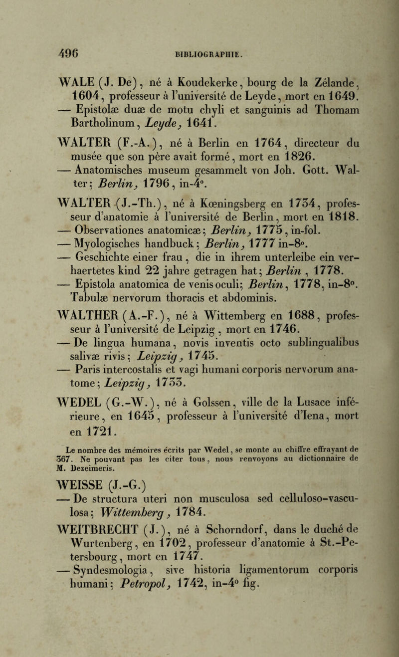 WALE (J. De), né à Koudekerke, bourg de la Zélande, 1604, professeur à l’université de Leyde, mort en 1649. — Epistolæ duæ de motu chyli et sanguinis ad Thomam Bartholinum, Leyde, 1641. WALTER (F.-A.), né à Berlin en 1764, directeur du musée que son père avait formé, mort en 1826. -— Anatomisches muséum gesammelt von Joh. Gott. Wal- ter; Berlin, 1796, in-4°. WALTER (J.-Th.), né à Kœningsberg en 1734, profes- seur d’anatomie à l’université de Berlin, mort en 1818. — Observationes anatomicæ; Berlin, 1775,in-fol. — Myologiscbes handbuck; Berlin, 1777 in-8°. — Geschichte einer frau , die in ihrem unterleibe ein ver- haertetes kind 22 jahre getragen hat; Berlin , 1778. — Epistola anatomica de venisoculi; Berlin, 1778, in-8°. Tabulæ nervorum tboracis et abdominis. WALTHER (A.-F.), né à Wittemberg en 1688, profes- seur à l’université de Leipzig , mort en 1746. — De lingua humana, novis inventis octo sublingualibus salivæ rivis; Leipzig, 1745. — Paris intercostalis et vagi humani corporis nervorum ana- tome ; Leipzig, 1733. WEDEL (G.-W.), né à Golssen, ville de la Lusace infé- rieure, en 1645, professeur à l’université d’Iena, mort en 1721. Le nombre des mémoires écrits par Wedel, se monte au chiffre effrayant de 367. Ne pouvant pa9 les citer tous, nous renvoyons au dictionnaire de M. l)ezeimeris. WEISSE (J.-G.) — De structura uteri non musculosa sed celluloso-vascu- losa; Wittemberg , 1784. WEITBRECHT (J-), né à Schorndorf, dans le duché de Wurtenberg, en 1702, professeur d’anatomie à St.-Pe- tersbourg, mort en 1747. — Syndesmologia, sive historia ligamentorum corporis humani; Petropol, 1742, in-4° fig.