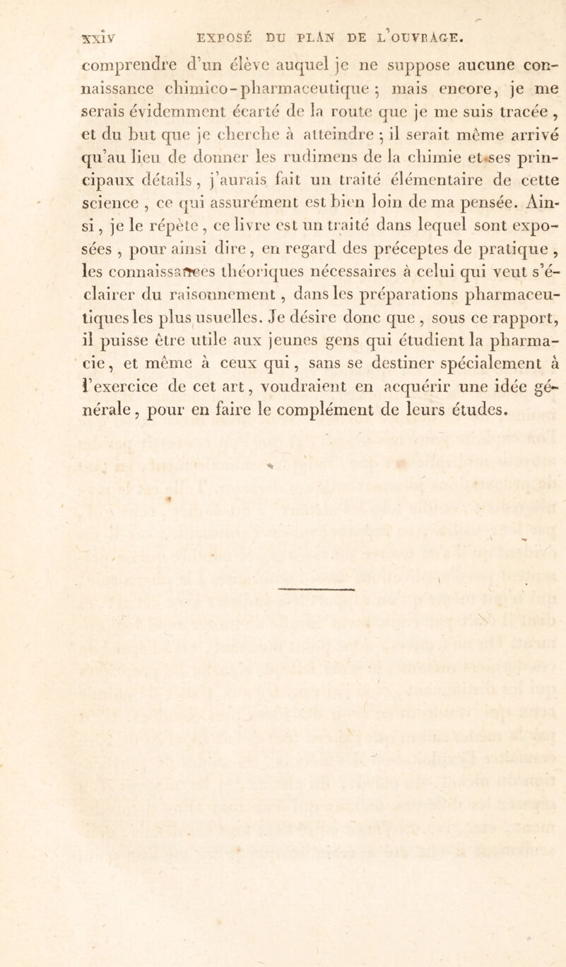 comprendre d’un élève auquel je ne suppose aucune con- naissance chimico-pharmaceutique ; mais encore, je me serais évidemment écarté de la route que je me suis tracée , et du but que je cherche à atteindre -, il serait même arrivé qu’au lieu de donner les rudimens de la chimie et*ses prin- cipaux détails, j’aurais fait un traité élémentaire de cette science , ce qui assurément est bien loin de ma pensée. Ain- si , je le répète , ce livre est un traité dans lequel sont expo- sées , pour ainsi dire, en regard des préceptes de pratique , les connaissartces théoriques nécessaires à celui qui veut s’é- clairer du raisonnement , dans les préparations pharmaceu- tiques les plus usuelles. Je désire donc que , sous ce rapport, il puisse être utile aux jeunes gens qui étudient la pharma- cie , et même à ceux qui, sans se destiner spécialement à l’exercice de cet art, voudraient en acquérir une idée gé- nérale , pour en faire le complément de leurs études. *