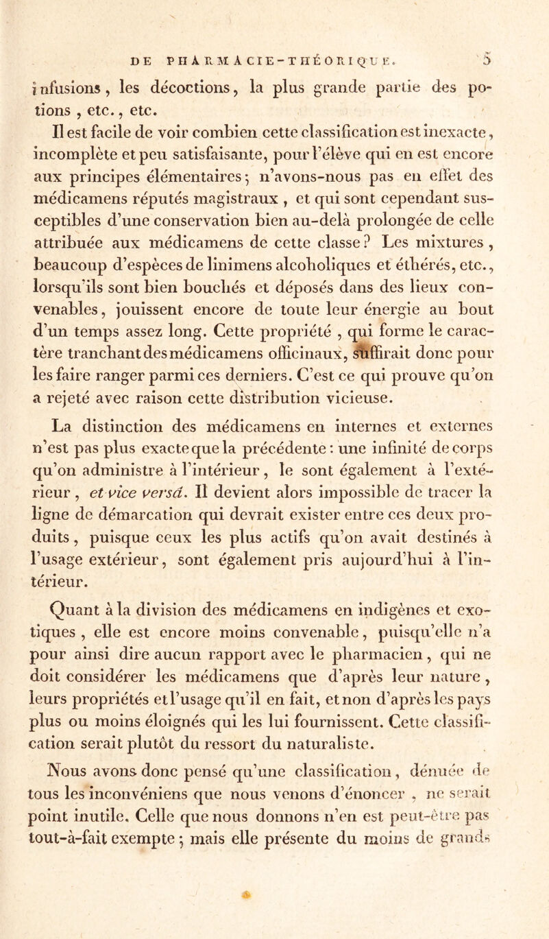 ? illusions, les décoctions, la plus grande partie des po- tions , etc., etc. Il est facile de voir combien cette classification est inexacte, incomplète et peu satisfaisante, pour rélève qui en est encore aux principes élémentaires*, n’avons-nous pas en effet des médicamens réputés magistraux , et qui sont cependant sus- ceptibles d’une conservation bien au-delà prolongée de celle attribuée aux médicamens de cette classe ? Les mixtures, beaucoup d’espèces de linimens alcoholiques et étbérés, etc., lorsqu’ils sont bien bouchés et déposés dans des lieux con- venables, jouissent encore de toute leur énergie au bout d’un temps assez long. Cette propriété , qui forme le carac- tère tranchant des médicamens officinaux, suffirait donc pour les faire ranger parmi ces derniers. C’est ce qui prouve qu’on a rejeté avec raison cette distribution vicieuse. La distinction des médicamens en internes et externes n’est pas plus exactequela précédente: une infinité de corps qu’on administre à l’intérieur, le sont également à l’exté- rieur , etvice versa. Il devient alors impossible de tracer la ligne de démarcation qui devrait exister entre ces deux pro- duits , puisque ceux les plus actifs qu’on avait destinés à l’usage extérieur, sont également pris aujourd’hui à l’in- térieur. Quant à la division des médicamens en indigènes et exo- tiques , elle est encore moins convenable, puisqu’elle n’a pour ainsi dire aucun rapport avec le pharmacien, qui ne doit considérer les médicamens que d’après leur nature, leurs propriétés etl’usage qu’il en fait, et non d’après les pays plus ou moins éloignés qui les lui fournissent. Cette classifi- cation serait plutôt du ressort du naturaliste. Nous avons donc pensé qu’une classification , dénuée de tous les inconvéniens que nous venons d’énoncer , ne serait point inutile. Celle que nous donnons n’en est peut-être pas tout-à-fait exempte *, mais elle présente du moins de grands