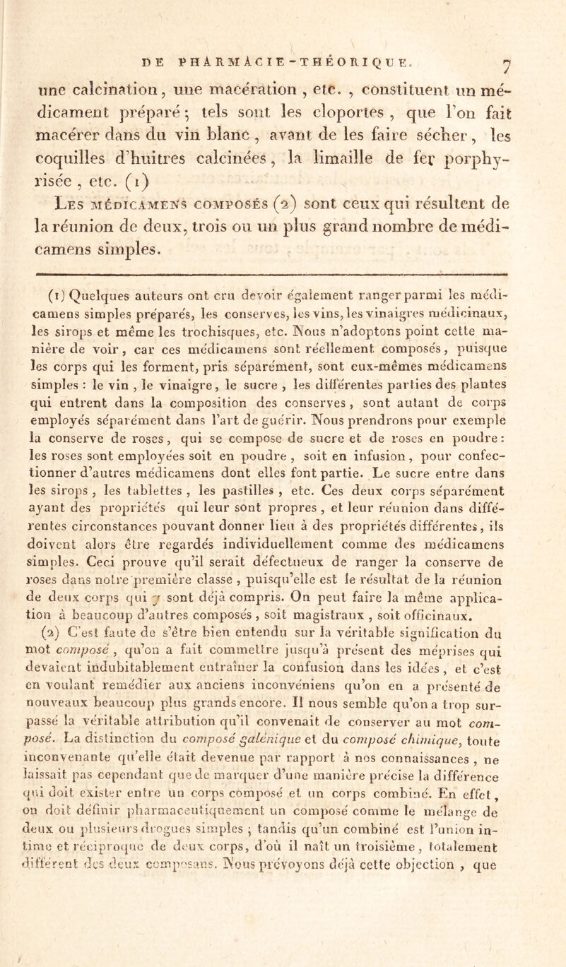 une calcination, une macération , etc. , constituent on mé- dicament préparé ; tels sont les cloportes , que l'on fait macérer dans du vin blanc , avant de les faire sécher, les coquilles d huîtres calcinées, la limaille de fer porphy- risée , etc. (1) Les médicamens composés (h) sont ceux qui résultent de la réunion de deux, trois ou un plus grand nombre de médi- camens simples. (1) Quelques auteurs ont cru devoir également ranger parmi les médi- camens simples préparés, les conserves, les vins, les vinaigres médicinaux, les sirops et même les trociaisques, etc. INo.us n’adoptons point cette ma- nière de voir, car ces médicamens sont réellement composés, puisque les corps qui les forment, pris séparément, sont eux-mêmes médicamens simples : le vin , le vinaigre, le sucre , les différentes parties des plantes qui entrent dans la composition des conserves, sont autant de corps employés séparément dans l’art de guérir. Nous prendrons pour exemple la conserve de roses, qui se compose de sucre et de roses en poudre : les roses sont employées soit en poudre , soit en infusion, pour confec- tionner d’autres médicamens dont elles font partie. Le sucre entre dans les sirops , les tablettes , les pastilles , etc. Ces deux corps séparément ayant des propriétés qui leur sont propres , et leur réunion dans diffé- rentes circonstances pouvant donner lieu à des propriétés différentes, ils doivent alors être regardés individuellement comme des médicamens simples. Ceci prouve qu’il serait défectueux de ranger la conserve de roses dans noire première classe , puisqu’elle est le résultat de la réunion de deux corps qui y sont déjà compris. On peut faire la même applica- tion à beaucoup d’autres composés , soit magistraux , soit officinaux. (2) C’est faute de s’être bien entendu sur la véritable signification du mot composé , qu’on a fait commettre jusqu’à présent des méprises qui devaient indubitablement entraîner la confusion dans les idées, et c’est en voulant remédier aux anciens inconve'niens qu’on en a présenté de nouveaux beaucoup plus grands encore. Il nous semble qu’on a trop sur- passé la véritable attribution qu’il convenait de conserver au mot com- posé. La distinction du composé galénique et du composé chimique, toute inconvenante qu’elle était devenue par rapport à nos connaissances , ne laissait pas cependant que de marquer d’une manière précise la différence qui doit exister entre un corps composé et un corps combiné. En effet, on doit définir pharmaceutiquemcnt un composé comme le mélange de deux ou plusieurs drogues simples ; tandis qu’un combiné est l’union in- time et réciproque de deux corps, d’où il naît un troisième, totalement différent des deux composans. Nous prévoyons déjà cette objection , que