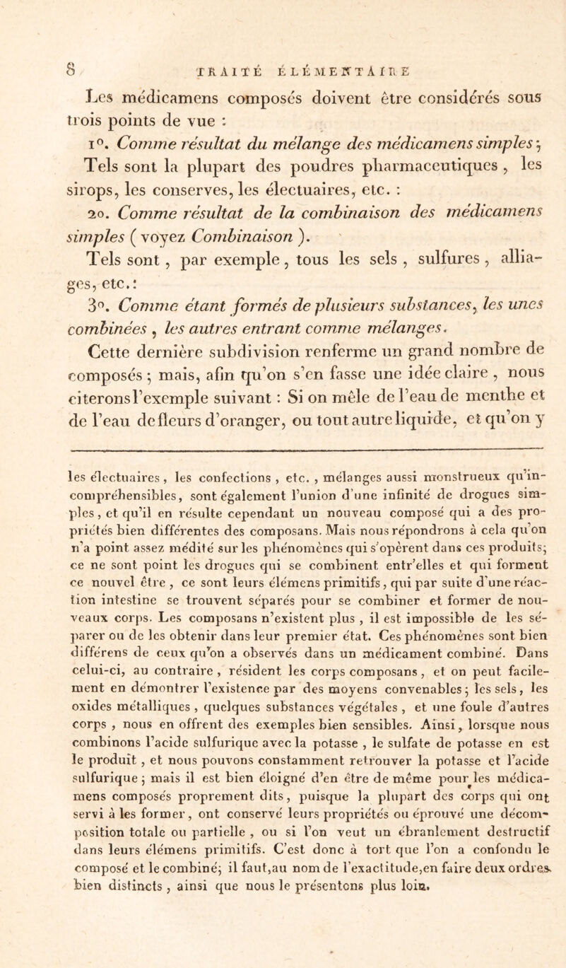 Les médicamens composés doivent être considérés sous trois points de vue : i°. Comme résultat du mélange des médicamens simples -7 Tels sont la plupart des poudres pharmaceutiques , les sirops, les conserves, les électuaires, etc. : 20. Comme résultat de la combinaison des médicamens simples ( voyez Combinaison ). Tels sont , par exemple, tous les sels , sulfures , allia- ges, etc. : 3°. Comme étant formés de plusieurs substances, les unes combinées , les autres entrant comme mélanges. Cette dernière subdivision renferme un grand nombre de composés *, mais, afin qu on s’en fasse une idée claire , nous citerons l’exemple suivant : Si on mêle de beau de mentbe et de l’eau de fleurs d’oranger, ou tout autre liquide, et qu’on y les e'iectuaires, les confections , etc. , mélanges aussi monstrueux qu'in- compréhensibles, sont également l’union d’une infinité de drogues sim- ples , et qu’il en résulte cependant un nouveau composé qui a des pro- priétés bien différentes des composans. Mais nous répondrons à cela qu’on réa point assez médité sur les phénomènes qui s'opèrent dans ces produits; ce ne sont point les drogues qui se combinent entr’elles et qui forment ce nouvel être , ce sont leurs élémens primitifs, qui par suite d une réac- tion intestine se trouvent séparés pour se combiner et former de nou- veaux corps. Les composans n’existent plus , il est impossible de les sé- parer ou de les obtenir dans leur premier état. Ces phénomènes sont bien différens de ceux qu’on a observés dans un médicament combiné. Dans celui-ci, au contraire , résident les corps composans , et on peut facile- ment en démontrer Vexistence par des moyens convenables; les sels, les oxides métalliques , quelques substances végétales , et une foule d’autres corps , nous en offrent des exemples bien sensibles. Ainsi, lorsque nous combinons l’acide sulfurique avec la potasse , le sulfate de potasse en est le produit , et nous pouvons constamment retrouver la potasse et l’acide sulfurique ; mais il est bien éloigné d’en être de même pouqles médica- mens composés proprement dits, puisque la plupart des corps qui ont servi à les former, ont conservé leurs propriétés ou éprouvé une décom- position totale ou partielle , ou si l’on veut un ébranlement destructif dans leurs élémens primitifs. C’est donc à tort que l’on a confondu le composé et le combiné; il faut,au nom de l’exactitude,en faire deux ordres, bien distincts , ainsi que nous le présentons plus loin.