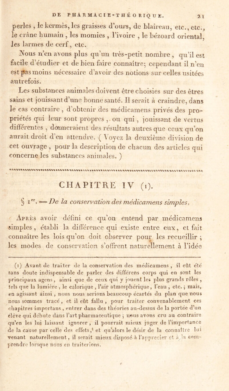 perles , le kermès, les graisses d’ours, de blaireau, etc., etc., le crâne humain , les momies , l’ivoire , le bézoard oriental, les larmes de cerf, etc. Nous n’en avons plus qu’un très-petit nombre , qu’il est facile d’étudier et de bien faire connaître' cependant il n’en est pas moins nécessaire d’avoir des notions sur celles usitées autrefois. Les substances animales doivent être choisies sur des êtres sains et jouissant d’une bonne santé. Il serait à craindre, dans le cas contraire , d’obtenir des médicamens privés des pro- priétés qui leur sont propres ou qui , jouissant de vertus différentes , donneraient des résultats autres que ceux qu’on aurait droit d’en attendre. ( Voyez la deuxième division de cet ouvrage , pour la description de chacun des articles qui concerne les substances animales. ) CHAPITRE TV (i). § Ier* —De la conservation des médicamens simples. Après avoir déhni ce qu’on entend par médicamens simples, établi la différence qui existe entre eux, et fait connaître les lois qu’on doit observer pour les recueillir \ les modes de conservation s’offrent naturellement à l’idée (1) Avant de traiter de la conservation des médicamens , il eût été sans doute indispensable de parler des diffërens corps qui en sont les principaux agens, ainsi que de ceux qui y jouent les plus grands rôles , tels que la lumière , le calorique , Fair atmosphérique, beau , etc. ; mais, en agissant ainsi , nous nous serions beaucoup écartés du plan que nous nous sommes trace', et il eût fallu , pour traiter convenablement ces chapitres importans, entrer dans des théories au-dessus de la portée d’un élève qui débute dans Fart pharmaceutique ; nous avons cru au contraire qu’en les lui laissant ignorer , il pourrait mieux juger de l’importance de la cause par celle des effets,1 * * * 5 et qu’alors le désir de la connaître lui venant naturellement, il serait mieux disposé-à Fapprecier et à/sa com- prendre lorsque nous en traiterions.