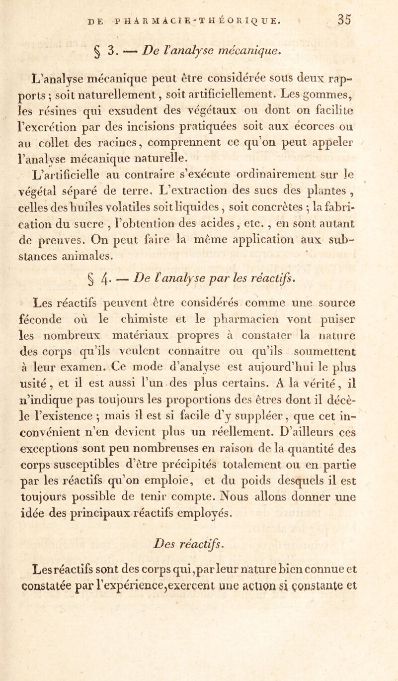 § 3. *— De 1analyse mécanique. L’analyse mécanique peut être considérée sous deux rap- ports *, soit naturellement, soit artificiellement. Les gommes, les résines qui exsudent des végétaux ou dont on facilite l’excrétion par des incisions pratiquées soit aux écorces ou au collet des racines, comprennent ce qu’on peut appeler l’analyse mécanique naturelle. L’artificielle au contraire s’exécute ordinairement sur le végétal séparé de terre. L’extraction des sucs des plantes , celles des huiles volatiles soit liquides, soit concrètes *, la fabri- cation du sucre , l’obtention des acides, etc. , en sont autant de preuves. On peut faire la meme application aux sub- stances animales. § 4- —* De îanaly se par les réactifs. Les réactifs peuvent être considérés comme une source féconde où le chimiste et le pharmacien vont puiser les nombreux, matériaux propres à constater la nature des corps qu’ils veulent connaître ou qu’ils soumettent à leur examen. Ce mode d’analyse est aujourd’hui le plus usité , et il est aussi l’un des plus certains. Â la vérité, il n’indique pas toujours les proportions des êtres dont il décè- le l’existence ; mais il est si facile d’y suppléer, que cet in- convénient n’en devient plus un réellement. D’ailleurs ces exceptions sont peu nombreuses en raison de la quantité des corps susceptibles d’être précipités totalement ou en partie par les réactifs qu’on emploie, et du poids desquels il est toujours possible de tenir compte. Nous allons donner une idée des principaux réactifs employés. Des réactifs. Les réactifs sont des corps qui,par leur nature bien connue et constatée par l’expérience,exercent une action si constante et