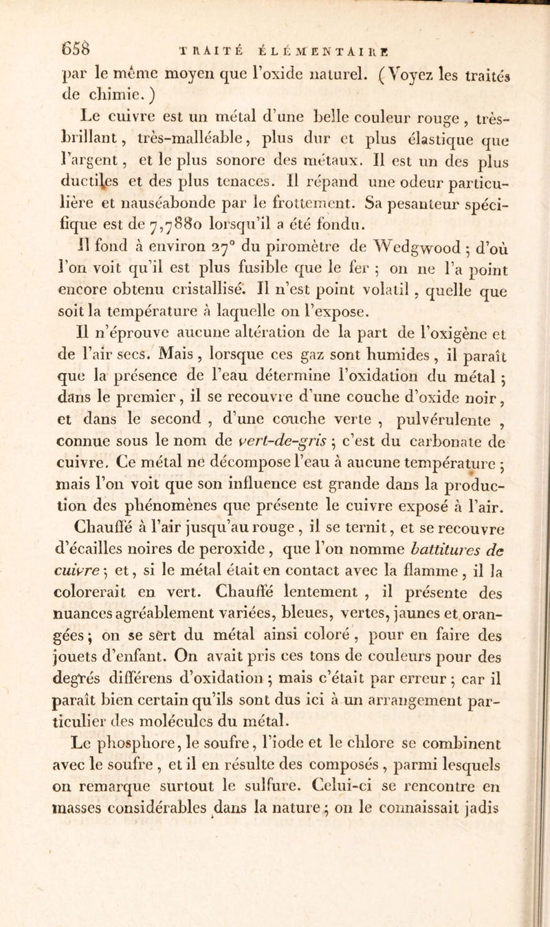 par le même moyen que l’oxide naturel. (Voyez les traités de chimie. ) Le cuivre est un métal d’une belle couleur rouge , très- brillant, très-malléable, plus dur et plus élastique que l’argent, et le plus sonore des métaux. Il est un des plus ductiles et des plus tenaces. Il répand une odeur particu- lière et nauséabonde par le frottement. Sa pesanteur spéci- fique est de 7,7880 lorsqu’il a été fondu. Il fond à environ 270 du piromètre de Wedgwood 5 d’où l’on voit qu’il est plus fusible que le fer ; on ne l’a point encore obtenu cristallisé. Il n’est point volatil , quelle que soit la température à laquelle on l’expose. Il n’éprouve aucune altération de la part de l’oxigène et. de l’air secs. Mais, lorsque ces gaz sont humides, il paraît que la présence de l’eau détermine l’oxidation du métal ; dans le premier, il se recouvre d’une couche d’oxide noir, et dans le second , d’une couche verte , pulvérulente , connue sous le nom de vert-de-gris ; c’est du carbonate de cuivre. Ce métal né décompose l’eau à aucune température ; mais l’on voit que son influence est grande dans la produc- tion des phénomènes que présente le cuivre exposé à l’air. Chauffé à l’air jusqu’au rouge , il se ternit, et se recouvre d’écailles noires de peroxide , que l’on nomme battitures de cuivre -, et, si le métal était en contact avec la flamme, il la colorerait en vert. Chauffé lentement , il présente des nuances agréablement variées, bleues, vertes, jaunes et oran- gées ; on se sert du métal ainsi coloré , pour en faire des jouets d’enfant. On avait pris ces tons de couleurs pour des degTés différens d’oxidation ; mais c’était par erreur ; car il paraît bien certain qu’ils sont dus ici à un arrangement par- ticulier des molécules du métal. Le phosphore, le soufre, l’iode et le chlore se combinent avec le soufre , et il en résulte des composés , parmi lesquels on remarque surtout le sulfure. Celui-ci se rencontre en masses considérables dans la nature ; on le connaissait jadis 1