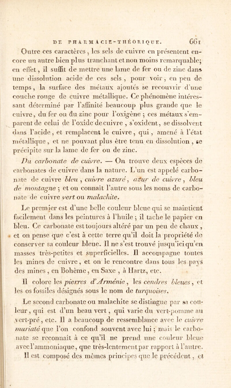 DE P H À EM A CIE - THÉORIQUE. 66 ï Outre ces caractères, les sels de cuivre en présentent en- core un autre bien plus tranchant et non moins remarquable; en effet, il suffit de mettre une lame de fer ou de zinc dans- une dissolution acide de ces sels , pour voir , en peu de temps , la surface des métaux ajoutés se recouvrir d une couche rouge de cuivre métallique. Ce phénomène intéres- sant déterminé par l’affinité beaucoup plus grande que le cuivre, du fer ou du zinc pour Foxigène ; ces métaux s’em- parent de celui de Foxide de cuivre , s’oxident, se dissolvent dans F acide, et remplacent le cuivre , qui , amené à l’état métallique, et ne pouvant plus être tenu en dissolution , se précipite sur la lame de fer ou de zinc. Du carbonate de cuivre. — On trouve deux espèces de carbonates de cuivre dans la nature. L'un est appelé carbo- nate de cuivre bleu , cuivre azuré, azur de cuivre , bleu de montagne ; et on connaît l’autre sous les noms de carbo- nate de cuivre vert ou malachite. Le premier est d’une belle couleur bleue cpii se maintient facilement dans les peintures à l’huile ; il tache le papier en bleu. Ce carbonate est toujours altéré par un peu de chaux , et on pense que c’est à cette terre qu’il doit la propriété de conserver sa couleur bleue. Il ne s’est trouvé jusqu’ici qu’en masses très-petites et superficielles. Il accompagne toutes les mines de cuivre, et on le rencontre dans tous les pays des mines , en Bohème, en Saxe , à Hartz, etc. Il colore les pierres d’Arménie, les cendres bleues, et les os fossiles désignés sous le nom de turquoises. Le second carbonate ou malachite se distingue par sa cou- leur , qui est d’un beau vert, qui varie du vert-pomme au vert-pré, etc. Il a beaucoup de ressemblance avec le cuivre muriaté que l’on confond souvent avec lui ; mais le carbo- nate se reconnaît à ce qu’il ne prend une couleur bleue avec l’ammoniaque, que très-lentement par rapport à l’autre. Il est composé des mêmes principes que le précédent 5 et