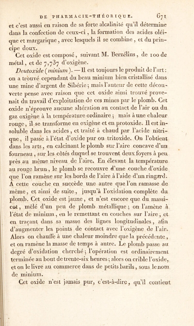 et c’est aussi en raison de sa forte alcalinité qu’il détermine dans la confection de ceux-ci, la formation des acides oléi- que et margarique , avec lesquels il se combine , et du prin- cipe doux. Cet oxide est composé, suivant M. Berzélius , de ioo de métal, et de 7,737 d’oxigène. Deutoxide (minium ). — Il est toujours le produit de Fart : on a trouvé cependant du beau minium bien cristallisé dans une mine d’argent de Sibérie 5 mais Fauteur de cette décou- verte pense avec raison que cet oxide ainsi trouvé prove- nait du travail d’exploitation de ces mines par le plomb. Cet oxide n’éprouve aucune altération au contact de l’air ou du gaz oxigène à la température ordinaire 5 mais à une chaleur rouge, il se transforme en oxigène et en protoxide. Il est in- soluble dans les acides , et traité à chaud par Facide nitri- que , il passe à l’état d’oxide pur ou tritoxide. On l’obtient dans les arts, en calcinant le plomb sur Faire concave d’un fourneau , sur les côtés duquel se trouvent deux foyers à peu près au même niveau de Faire. En élevant la température au rouge brun, le plomb se recouvre d’une couche d’oxide que l’on ramène sur les bords de Faire à Faide d’un ringard. A cette couche en succède une autre que l’on ramasse de même, et ainsi de suite , jusqu’à Foxidation complète du plomb. Cet oxide est jaune, et n’est encore que du massi- cot , mêlé d’un peu de plomb métallique ; on l’amène à l’état de minium, en le remettant en couches sur Faire, et en traçant dans sa masse des lignes longitudinales , afin d’augmenter les points de contact avec l’oxigène de l’air. Alors on chauffe à une chaleur moindre que la précédente , et on ramène la masse de temps à autre. Le plomb passe au degré d’oxidation cherché ; l’opération est ordinairement terminée au bout de trente-six heures $ alors on crible l’oxide, et on le livre au commerce dans de petits barils, sous le nom de minium. Cet oxide n’est jamais pur, c’est-à-dire, qui! contient