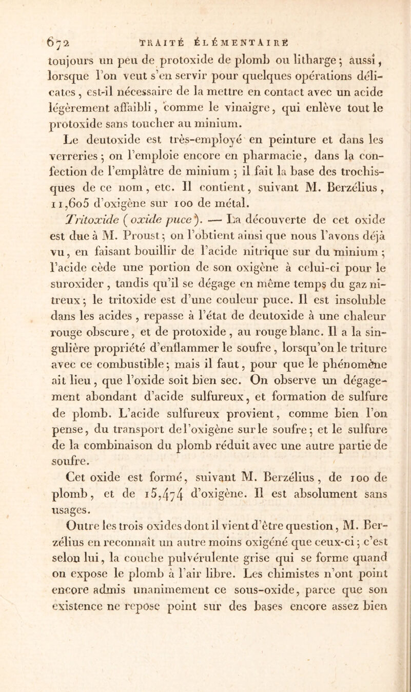 toujours un peu de protoxide de plomb ou litharge; aussi, lorsque l’on veut s’en servir pour quelques opérations déli- cates , est-il nécessaire de la mettre en contact avec un acide légèrement affaibli, comme le vinaigre, qui enlève tout le protoxide sans toucher au minium. Le deutoxide est très-employé en peinture et dans les verreries ; on l’emploie encore en pharmacie, dans la con- fection de l’emplâtre de minium ; il fait la base des trochis- ques de ce nom, etc. Il contient, suivant M. Berzélius , n,6o5 d’oxigène sur 100 de métal. Tritoxide (oxide puce). — La découverte de cet oxide est due à M. Proust ; 011 l’obtient ainsi que nous l’avons déjà vu, en faisant bouillir de l’acide nitrique sur du minium ; l’acide cède une portion de son oxigène à celui-ci pour le suroxider , tandis qu’il se dégage en même temps du gaz ni- treux *, le tritoxide est d’une couleur puce. Il est insoluble dans les acides , repasse à l’état de deutoxide à une chaleur rouge obscure, et de protoxide, au rouge blanc. Il a la sin- gulière propriété d’enflammer le soufre , lorsqu’on le triture avec ce combustible; mais il faut, pour que le phénomène ait lieu, que l’oxide soit bien sec. On observe un dégage- ment abondant d’acide sulfureux, et formation de sulfure de plomb. L’acide sulfureux provient, comme bien l’on pense, du transport del’oxigène sur le soufre; et le sulfure de la combinaison du plomb réduit avec une autre partie de soufre. Cet oxide est formé, suivant M. Berzélius, de 100 de plomb, et de 15,474 d’oxigène. Il est absolument sans usages. Outre les trois oxides dont il vient d’être question, M. Ber- zélius en reconnaît un autre moins oxigéné que ceux-ci ; c’est selon lui, la couche pulvérulente grise qui se forme quand on expose le plomb à l’air libre. Les chimistes n’ont point encore admis unanimement ce sous-oxide, parce que son existence ne repose point sur des bases encore assez bien