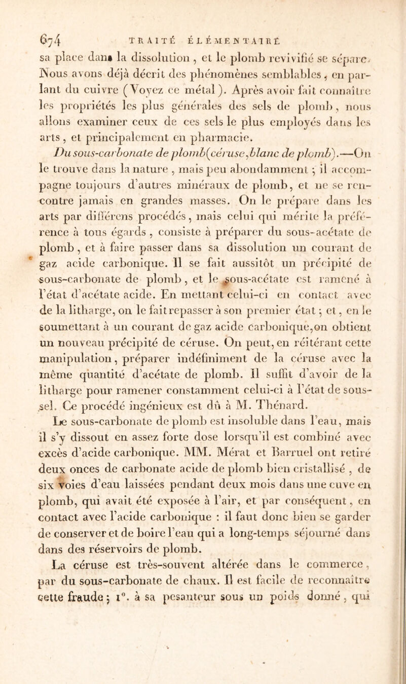 sa place clan» la dissolulion , et le plomb revivifié se sépare. JNous avons déjà décrit des phénomènes semblables , en par- lant du cuivre (Voyez ce métal). Après avoir fait connaître les propriétés les plus générales des sels de plomb, nous allons examiner ceux de ces sels le plus employés dans les arts, et principalement en pharmacie. Du sous-carbonate de plombfcéruse Jolanc de plomb).—On le trouve dans la nature , mais peu abondamment ; il accom- pagne toujours d’autres minéraux de plomb, et ne se ren- contre jamais en grandes masses. On le prépare dans les arts par différons procédés, mais celui qui mérite la préfé- rence à tous égards , consiste à préparer du sous-acétate de plomb , et à faire passer dans sa dissolution un courant de gaz acide carbonique. Il se fait aussitôt un précipité de sous-carbonate de plomb, et le ^ous-acétate est ramené à Fétat d’acétate acide. En mettant celui-ci en contact avec de la litharge, on le fait repasser à son premier état ; et, en le soumettant à un courant de gaz acide carbonique,on obtient un nouveau précipité de céruse. On peut, en réitérant cette manipulation, préparer indéfiniment de la céruse avec la même quantité d’acétate de plomb. Il suffit d’avoir de la litharge pour ramener constamment celui-ci à l’état de sous- sel. Ce procédé ingénieux est dû à M. Thénard. Le sous-carbonate de plomb est insoluble dans l’eau, mais il s’y dissout en assez forte dose lorsqu’il est combiné avec excès d’acide carbonique. MM. Mérat et Ilarruel ont retiré deux onces de carbonate acide de plomb bien cristallisé , de six voies d’eau laissées pendant deux mois dans une cuve en plomb, qui avait été exposée à l’air, et par conséquent, en contact avec l’acide carbonique : il faut donc bien se garder de conserver et de boire l’eau quia long-temps séjourné dans dans des réservoirs de plomb. La céruse est très-souvent altérée dans le commerce, par du sous-carbonate de chaux. Il est facile de reconnaître çeue fraude; iG. à sa pesanteur sous un poids donné, qui