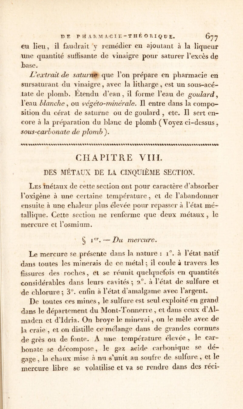 DE PHARMACIE-THÉORIQUE. eu lieu, il faudrait y remédier en ajoutant à la liqueur une quantité suffisante de vinaigre pour saturer l’excès de base. Lyextrait de saturne que l’on prépare en pharmacie en sursaturant du vinaigre, avec la litliarge , est un sous-acé- late de plomb. Etendu d’eau, il forme l’eau de goulard, l’eau blanche, ou végéto-minérale. Il entre dans la compo- sition du cérat de saturne ou de goulard , etc. Il sert en- core à la préparation du blanc de plomb (Voyez ci-dessus 7 sous-carbonate de plomb). CHAPITRE VIII. DES MÉTAUX DE LA CINQUIÈME SECTION. Les métaux de cette section ont pour caractère d’absorber l’oxigène à une certaine température, et de l’abandonner ensuite à une chaleur plus élevée pour repasser à l’état mé- tallique. Cette section ne renferme que deux métaux , le mercure et l’osmium. § ier.— Du mercure. Le mercure se présente dans la nature : T. à l’état natif dans toutes les minerais de ce métal ; il coule à travers les fissures des roches, et se réunit quelquefois en quantités considérables dans leurs cavités • 2°. à l’état de sulfure et de chlorure -, 3°. enfin à l’état d’amalgame avec l’argent. De toutes ces mines , le sulfure est seul exploité en grand dans le département du Mont-Tonnerre , et dans ceux d’Al- maden et d’idria. On broyé le minerai, on !e mêle avec de la craie , et on distille ce mélange dans de grandes cornues de grès ou de fonte. A une température élevée , le car- bonate se décompose, le gaz acide carbonique se dé- gage , la chaux mise à nu s’unit au soufre de sulfure, et le mercure libre se volatilise et va se rendre dans des réci»