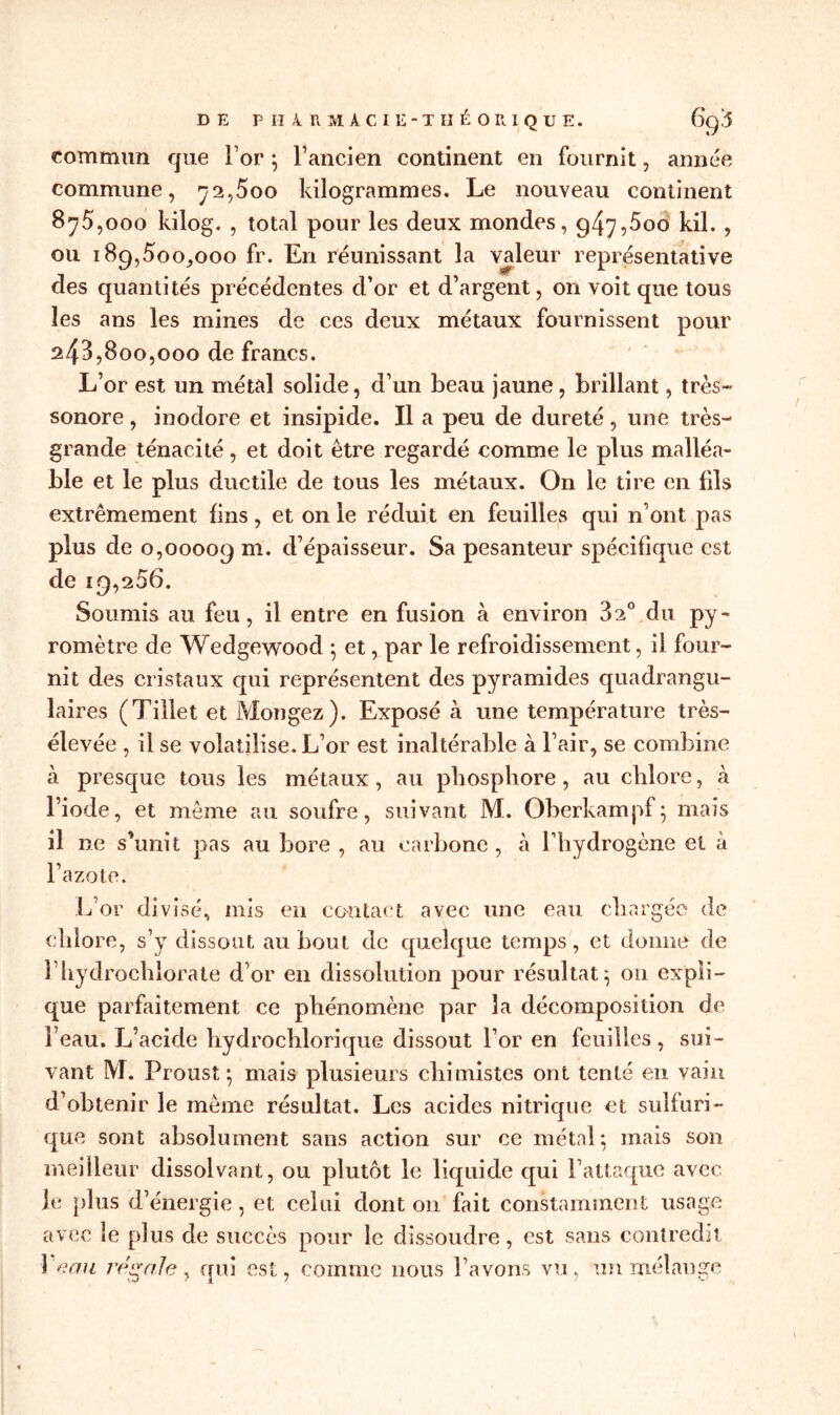 commun que For } Fancien continent en fournit, année commune, 72,500 kilogrammes. Le nouveau continent 875.000 kilog. , total pour les deux mondes, 947,5oo kil. , ou 189,500,000 fr. En réunissant la valeur représentative des quantités précédentes d’or et d’argent, on voit que tous les ans les mines de ces deux métaux fournissent pour 243.800.000 de francs. L’or est un métal solide, d’un beau jaune, brillant, très- sonore , inodore et insipide. Il a peu de dureté, une très- grande ténacité, et doit être regardé comme le plus malléa- ble et le plus ductile de tous les métaux. On le tire en fils extrêmement fins, et on le réduit en feuilles qui n’ont pas plus de 0,00009 m. d’épaisseur. Sa pesanteur spécifique est de 19,256. Soumis au feu, il entre en fusion à environ 32° du py- romètre de Wedgewood 5 et, par le refroidissement, il four- nit des cristaux qui représentent des pyramides quadrangu- laires (Tillet et Mongez). Exposé à une température très- élevée , il se volatilise. L’or est inaltérable à l’air, se combine à presque tous les métaux, au phosphore, au chlore, à l’iode, et même au soufre, suivant M. Oberkampf} mais il ne s’unit pas au bore , au carbone , à l’hydrogène et à l’azote. L’or divisé, mis en contact avec une eau chargée de chlore, s’y dissout au bout de quelque temps, et donne de F hydrochlorate d’or en dissolution pour résultat} on expli- que parfaitement ce phénomène par la décomposition de 1 eau. L’acide hydrochlorique dissout For en feuilles, sui- vant M. Proust} mais plusieurs chimistes ont tenté en vain d’obtenir le même résultat. Les acides nitrique et sulfuri- que sont absolument sans action sur ce métal*, mais son meilleur dissolvant, ou plutôt le liquide qui l’attaque avec je plus d’énergie, et celui dont 011 fait constamment usage avec le plus de succès pour le dissoudre, est sans contredit leau régale y qui est, comme nous l’avons vu, un mélange